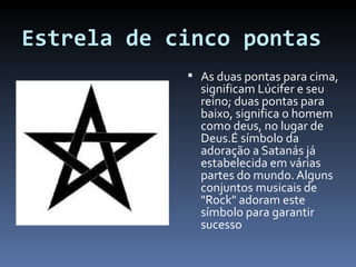 Estrela de cinco pontas As duas pontas para cima, significam Lúcifer e seu reino; duas pontas para baixo, significa o homem como deus, no lugar de Deus.É símbolo da adoração a Satanás já estabelecida em várias partes do mundo. Alguns conjuntos musicais de "Rock" adoram este símbolo para garantir sucesso 