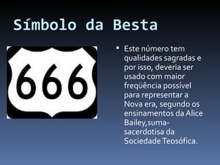 Símbolo da Besta Este número tem qualidades sagradas e por isso, deveria ser usado com maior freqüência possível para representar a Nova era, segundo os ensinamentos da Alice Bailey,suma-sacerdotisa da Sociedade Teosófica. 