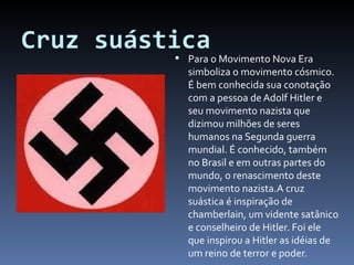 Cruz suástica Para o Movimento Nova Era simboliza o movimento cósmico. É bem conhecida sua conotação com a pessoa de Adolf Hitler e seu movimento nazista que dizimou milhões de seres humanos na Segunda guerra mundial. É conhecido, também no Brasil e em outras partes do mundo, o renascimento deste movimento nazista.A cruz suástica é inspiração de chamberlain, um vidente satânico e conselheiro de Hitler. Foi ele que inspirou a Hitler as idéias de um reino de terror e poder. 