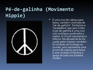 Pé-de-galinha (Movimento Hippie) É uma cruz de cabeça para baixo, também chamada de "pé-de-galinha". Simboliza a "verdadeira" paz sem Cristo. O pé-de-galinha é uma cruz com os braços quebrados e caídos. O círculo representa o inferno. Na década de 60 foi usada pelos hippies; também foi símbolo de ecologia no mundo, pois representa uma árvore de cabeça para baixo. E esse símbolo simboliza a Igreja de Satã nos Estados Unidos.  