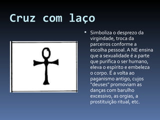 Cruz com laço Simboliza o desprezo da virgindade, troca da parceiros conforme a escolha pessoal. A NE ensina que a sexualidade é a parte que purifica o ser humano, eleva o espírito e embeleza o corpo. É a volta ao paganismo antigo, cujos "deuses" promoviam as danças com barulho excessivo, as orgias, a prostituição ritual, etc. 