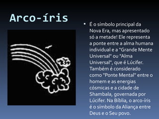 Arco-íris É o símbolo principal da Nova Era, mas apresentado só a metade! Ele representa a ponte entre a alma humana individual e a "Grande Mente Universal" ou "Alma Universal", que é Lúcifer. Também é considerado como "Ponte Mental" entre o homem e as energias cósmicas e a cidade de Shambala, governada por Lúcifer. Na Bíblia, o arco-íris é o símbolo da Aliança entre Deus e o Seu povo.  