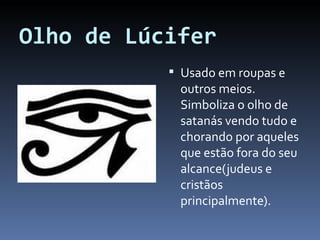Olho de Lúcifer Usado em roupas e outros meios. Simboliza o olho de satanás vendo tudo e chorando por aqueles que estão fora do seu alcance(judeus e cristãos principalmente). 