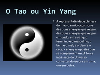 O Tao ou Yin Yang A representatividade chinesa do macro e microcosmos e das duas energias que regem das duas energias que regem o mundo, yin e yang; o feminino e o masculino; o bem e o mal; a ordem e o caos; - energias opostas que se complementam. A força intrínseca do Universo convertendo-se ora em uma, ora em outra. 