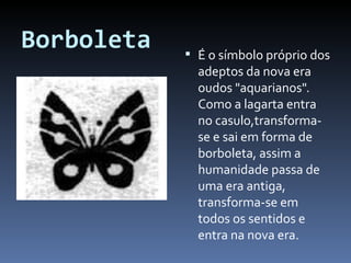 Borboleta É o símbolo próprio dos adeptos da nova era oudos "aquarianos". Como a lagarta entra no casulo,transforma-se e sai em forma de borboleta, assim a humanidade passa de uma era antiga, transforma-se em todos os sentidos e entra na nova era. 
