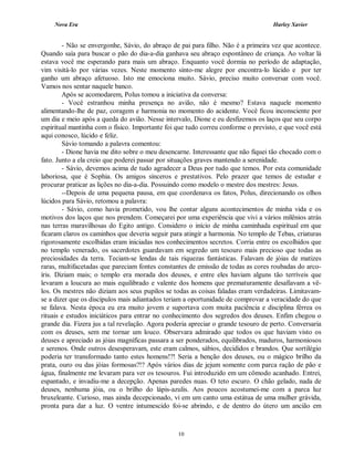 Nova Era Harley Xavier
10
- Não se envergonhe, Sávio, do abraço de pai para filho. Não é a primeira vez que acontece.
Quando saía para buscar o pão do dia-a-dia ganhava seu abraço espontâneo de criança. Ao voltar lá
estava você me esperando para mais um abraço. Enquanto você dormia no período de adaptação,
vim visitá-lo por várias vezes. Neste momento sinto-me alegre por encontra-lo lúcido e por ter
ganho um abraço afetuoso. Isto me emociona muito. Sávio, preciso muito conversar com você.
Vamos nos sentar naquele banco.
Após se acomodarem, Polus tomou a iniciativa da conversa:
- Você estranhou minha presença no avião, não é mesmo? Estava naquele momento
alimentando-lhe de paz, coragem e harmonia no momento do acidente. Você ficou inconsciente por
um dia e meio após a queda do avião. Nesse intervalo, Dione e eu desfizemos os laços que seu corpo
espiritual mantinha com o físico. Importante foi que tudo correu conforme o previsto, e que você está
aqui conosco, lúcido e feliz.
Sávio tomando a palavra comentou:
- Dione havia me dito sobre o meu desencarne. Interessante que não fiquei tão chocado com o
fato. Junto a ela creio que poderei passar por situações graves mantendo a serenidade.
- Sávio, devemos acima de tudo agradecer a Deus por tudo que temos. Por esta comunidade
laboriosa, que é Sophia. Os amigos sinceros e prestativos. Pelo prazer que temos de estudar e
procurar praticar as lições no dia-a-dia. Possuindo como modelo o mestre dos mestres: Jesus.
--Depois de uma pequena pausa, em que coordenava os fatos, Polus, direcionando os olhos
lúcidos para Sávio, retomou a palavra:
- Sávio, como havia prometido, vou lhe contar alguns acontecimentos de minha vida e os
motivos dos laços que nos prendem. Começarei por uma experiência que vivi a vários milênios atrás
nas terras maravilhosas do Egito antigo. Considero o início de minha caminhada espiritual em que
ficaram claros os caminhos que deveria seguir para atingir a harmonia. No templo de Tebas, criaturas
rigorosamente escolhidas eram iniciadas nos conhecimentos secretos. Corria entre os escolhidos que
no templo venerado, os sacerdotes guardavam em segredo um tesouro mais precioso que todas as
preciosidades da terra. Teciam-se lendas de tais riquezas fantásticas. Falavam de jóias de matizes
raras, multifacetadas que pareciam fontes constantes de emissão de todas as cores roubadas do arco-
íris. Diziam mais; o templo era morada dos deuses, e entre eles haviam alguns tão terríveis que
levaram a loucura ao mais equilibrado e valente dos homens que prematuramente desafiavam a vê-
los. Os mestres não diziam aos seus pupilos se todas as coisas faladas eram verdadeiras. Limitavam-
se a dizer que os discípulos mais adiantados teriam a oportunidade de comprovar a veracidade do que
se falava. Nesta época eu era muito jovem e suportava com muita paciência e disciplina férrea os
rituais e estudos iniciáticos para entrar no conhecimento dos segredos dos deuses. Enfim chegou o
grande dia. Fizera jus a tal revelação. Agora poderia apreciar o grande tesouro de perto. Conversaria
com os deuses, sem me tornar um louco. Observara admirado que todos os que haviam visto os
deuses e apreciado as jóias magníficas passara a ser ponderados, equilibrados, maduros, harmoniosos
e serenos. Onde outros desesperavam, este eram calmos, sábios, decididos e brandos. Que sortilégio
poderia ter transformado tanto estes homens!?! Seria a benção dos deuses, ou o mágico brilho da
prata, ouro ou das jóias formosas?!? Após vários dias de jejum somente com parca ração de pão e
água, finalmente me levaram para ver os tesouros. Fui introduzido em um cômodo acanhado. Entrei,
espantado, e invadiu-me a decepção. Apenas paredes nuas. O teto escuro. O chão gelado, nada de
deuses, nenhuma jóia, ou o brilho do lápis-azulis. Aos poucos acostumei-me com a parca luz
bruxeleante. Curioso, mas ainda decepcionado, vi em um canto uma estátua de uma mulher grávida,
pronta para dar a luz. O ventre intumescido foi-se abrindo, e de dentro do útero um ancião em
 