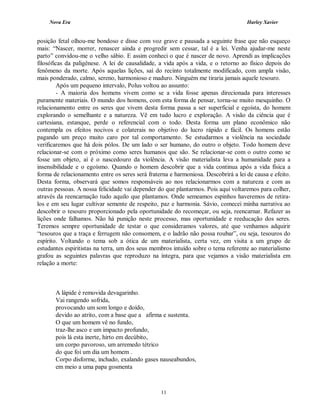 Nova Era Harley Xavier
11
posição fetal olhou-me bondoso e disse com voz grave e pausada a seguinte frase que não esqueço
mais: “Nascer, morrer, renascer ainda e progredir sem cessar, tal é a lei. Venha ajudar-me neste
parto” convidou-me o velho sábio. E assim conheci o que é nascer de novo. Aprendi as implicações
filosóficas da paligênese. A lei de causalidade, a vida após a vida, e o retorno ao físico depois do
fenômeno da morte. Após aquelas lições, saí do recinto totalmente modificado, com ampla visão,
mais ponderado, calmo, sereno, harmonioso e maduro. Ninguém me tiraria jamais aquele tesouro.
Após um pequeno intervalo, Polus voltou ao assunto:
- A maioria dos homens vivem como se a vida fosse apenas direcionada para interesses
puramente materiais. O mundo dos homens, com esta forma de pensar, torna-se muito mesquinho. O
relacionamento entre os seres que vivem desta forma passa a ser superficial e egoísta, do homem
explorando o semelhante e a natureza. Vê em tudo lucro e exploração. A visão da ciência que é
cartesiana, estanque, perde o referencial com o todo. Desta forma um plano econômico não
contempla os efeitos nocivos e colaterais no objetivo do lucro rápido e fácil. Os homens estão
pagando um preço muito caro por tal comportamento. Se estudarmos a violência na sociedade
verificaremos que há dois pólos. De um lado o ser humano, do outro o objeto. Todo homem deve
relacionar-se com o próximo como seres humanos que são. Se relacionar-se com o outro como se
fosse um objeto, aí é o nascedouro da violência. A visão materialista leva a humanidade para a
insensibilidade e o egoísmo. Quando o homem descobrir que a vida continua após a vida física a
forma de relacionamento entre os seres será fraterna e harmoniosa. Descobrirá a lei de causa e efeito.
Desta forma, observará que somos responsáveis ao nos relacionarmos com a natureza e com as
outras pessoas. A nossa felicidade vai depender do que plantarmos. Pois aqui voltaremos para colher,
através da reencarnação tudo aquilo que plantamos. Onde semeamos espinhos haveremos de retira-
los e em seu lugar cultivar semente de respeito, paz e harmonia. Sávio, comecei minha narrativa ao
descobrir o tesouro proporcionado pela oportunidade do recomeçar, ou seja, reencarnar. Refazer as
lições onde falhamos. Não há punição neste processo, mas oportunidade e reeducação dos seres.
Teremos sempre oportunidade de testar o que consideramos valores, até que venhamos adquirir
“tesouros que a traça e ferrugem não consomem, e o ladrão não possa roubar”, ou seja, tesouros do
espírito. Voltando o tema sob a ótica de um materialista, certa vez, em visita a um grupo de
estudantes espiritistas na terra, um dos seus membros intuído sobre o tema referente ao materialismo
grafou as seguintes palavras que reproduzo na íntegra, para que vejamos a visão materialista em
relação a morte:
A lápide é removida devagarinho.
Vai rangendo sofrida,
provocando um som longo e doído,
devido ao atrito, com a base que a afirma e sustenta.
O que um homem vê no fundo,
traz-lhe asco e um impacto profundo,
pois lá esta inerte, hirto em decúbito,
um corpo pavoroso, um arremedo tétrico
do que foi um dia um homem .
Corpo disforme, inchado, exalando gases nauseabundos,
em meio a uma papa gosmenta
 