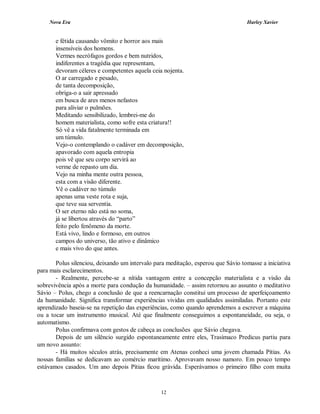 Nova Era Harley Xavier
12
e fétida causando vômito e horror aos mais
insensíveis dos homens.
Vermes necrófagos gordos e bem nutridos,
indiferentes a tragédia que representam,
devoram céleres e competentes aquela ceia nojenta.
O ar carregado e pesado,
de tanta decomposição,
obriga-o a sair apressado
em busca de ares menos nefastos
para aliviar o pulmões.
Meditando sensibilizado, lembrei-me do
homem materialista, como sofre esta criatura!!
Só vê a vida fatalmente terminada em
um túmulo.
Vejo-o contemplando o cadáver em decomposição,
apavorado com aquela entropia
pois vê que seu corpo servirá ao
verme de repasto um dia.
Vejo na minha mente outra pessoa,
esta com a visão diferente.
Vê o cadáver no túmulo
apenas uma veste rota e suja,
que teve sua serventia.
O ser eterno não está no soma,
já se libertou através do “parto”
feito pelo fenômeno da morte.
Está vivo, lindo e formoso, em outros
campos do universo, tão ativo e dinâmico
e mais vivo do que antes.
Polus silenciou, deixando um intervalo para meditação, esperou que Sávio tomasse a iniciativa
para mais esclarecimentos.
- Realmente, percebe-se a nítida vantagem entre a concepção materialista e a visão da
sobrevivência após a morte para condução da humanidade. – assim retornou ao assunto o meditativo
Sávio – Polus, chego a conclusão de que a reencarnação constitui um processo de aperfeiçoamento
da humanidade. Significa transformar experiências vividas em qualidades assimiladas. Portanto este
aprendizado baseia-se na repetição das experiências, como quando aprendemos a escrever a máquina
ou a tocar um instrumento musical. Até que finalmente conseguimos a espontaneidade, ou seja, o
automatismo.
Polus confirmava com gestos de cabeça as conclusões que Sávio chegava.
Depois de um silêncio surgido espontaneamente entre eles, Trasímaco Predicus partiu para
um novo assunto:
- Há muitos séculos atrás, precisamente em Atenas conheci uma jovem chamada Pítias. As
nossas famílias se dedicavam ao comércio marítimo. Aprovavam nosso namoro. Em pouco tempo
estávamos casados. Um ano depois Pítias ficou grávida. Esperávamos o primeiro filho com muita
 