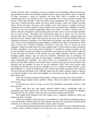 Nova Era Harley Xavier
13
emoção e desvelo. Após o nascimento, como era a tradição de nossas famílias, jubilosos reunimo-nos
para sacrificar aos deuses uma oferenda em agradecimento a nossa criança linda e sadia. Por sugestão
de Pítias, colocamos o nome de Apolidoro em nosso filho. Após a cerimônia no templo,
caminhávamos para casa, quando um servo todo apressado veio ao nosso encontro trazendo más
notícias. “Pítias está morrendo”. Febre alta, delírio, suores empapando toda a roupa, assim foi por
vários dias o martírio da esposa amada, até que no quinto dia após o parto veio a falecer em meus
braços. Estava com vinte e dois anos, com um filho e viúvo. Para esquecer a tragédia, envolvi-me
totalmente com o comércio marítimo. Desde a idade de três anos passei a levar Apolidoro em minhas
viagens. Um dia uma repentina tempestade colheu nosso navio. As ondas se fizeram cada vez
maiores. Durante um pequeno vacilo de minha parte uma onda varreu o convés levando Apolidoro
para as águas revoltas. Atordoado pelo acontecimento lancei-me as águas. Em vão, pois não
encontrei meu filho. Já quase desfalecido e depois de ter bebido muita água, consegui segurar um
destroço do navio. Quando voltei a mim estava em uma praia. Fui socorrido pelo habitantes do local.
Ajudaram na procura de Apolidoro e de sobreviventes do naufrágio, mas nada encontraram. Várias
vezes voltei ao local acompanhado de meus familiares e também dos de Pítias. Estendemos por vários
meses a busca que se mostrou infrutífera. Passaram-se vinte anos. Não me envolvi em outro
casamento. Apenas em minha mente três coisas tomaram vulto. A tristeza cada vez maior da ausência
de Pítias e Apolidoro. O gosto pelo estudo da filosofia. E o trabalho no comércio marítimo. Um dia
um dos tripulantes de meu navio chegou em desabalada carreira para me dar uma notícia. Conhecera
no cais um rapaz que dissera ter sido adotado por uma família espartana. Após ter sofrido um
naufrágio quando criança e que seu nome era Apolidoro. Realmente tudo se confirmava. Era
Apolidoro, o rosto idêntico ao da mãe. Os olhos negros e sonhadores. O sorrisos travesso de Pítias lá
estava transferido para Apolidoro. Aos poucos fomos nos acostumando um ao outro. Os pais
adotivos de meu filho o tratavam com extrema rudeza. Até que um dia saiu de casa sem destino e fez
amizades com um tripulante do navio de seu pai verdadeiro. Sávio! Volto neste instante, desta
recordação tão distante, para revelar que Apolidoro era você. E desde esta época transferi o gosto
pela meditação e o estudo da filosofia para você. Embora nesta última experiência física você não
estivesse envolvido diretamente com a filosofia, afirmo que em tempos recuados sempre se dedicou
ao mundo de Sophia. E por várias oportunidades nos envolvemos por laços de amizade e carinho
pelos séculos afora.
Sávio não conseguiu articular nenhuma palavra. Apenas emocionado, deu vazão ao pranto.
Polus abraçou aquela criatura querida e dirigiu a Deus uma oração de agradecimento por
estar com ela.
Conversaram por mais um tempo, até que Polus despediu-se prometendo retornar o mais
breve possível.
Sávio ainda ficou por mais alguns instantes naquele banco, coordenando todos os
pensamentos que tivera naqueles dias. Um sono reconfortante e intenso foi chegando de mansinho,
tomando conta de seus sentidos. Entrou para casa com passos trôpegos e dormiu feliz.
Pela manhã Sávio despertou com uma canção suave e sugestiva cantada por Dione que
cuidava das flores no jardim.
Observava extasiado a beleza da jovem. Assemelhava-se a uma deusa da mitologia grega em
visita aquele jardim. Nenhum pintor por mais talentoso que fosse não conseguiria mentalizar aquele
momento. A voz maviosa e cristalina de Dione realçava a letra da canção.
Esta cena ficou fortemente gravada na mente de Sávio. Quando este era visitado pela tristeza
e solidão, bastava lembrar-se daquela cena divina para que a paz e serenidade voltassem ao seu
 