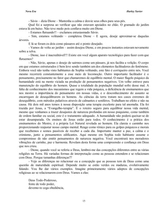 Nova Era Harley Xavier
15
- Sávio – dizia Dione – Mantenha a calma e desvie seus olhos para seus pés.
Qual foi a surpresa ao verificar que não estavam apoiados no chão. O gramado do jardim
estava lá em baixo. Não teve medo pois confiava muito em Dione.
- Estamos flutuando!! – exclamou entusiasmado Sávio.
- Sim, estamos volitando – completou Dione – E agora, deseje aproximar-se daquelas
árvores.
E lá se foram os dois como pássaros até o ponto desejado.
- Vamos de volta ao jardim – assim desejou Dione, e em poucos instantes estavam novamente
sobre a relva.
- Dione, isso é inacreditável!!! Existe em você algum aparato tecnológico para fazer com que
flutuemos?
- Não, Sávio, apenas o desejo de sairmos como um pássaro, já nos facilita a volição. O corpo
em que estamos estruturados é bem leve sendo também um dos elementos facilitadores do fenômeno.
Embora você não tenha visto habitantes de Sophia volitando, este fato é corriqueiro entre nós. Você
mesmo recorrerá constantemente a esse meio de locomoção. Outro importante facilitador é o
pensamento, precisamente no fator que chamaremos de equilíbrio mental. O maior flagelo psíquico da
humanidade está na mente viciada na produção de pensamentos negativos. Um velho entrave para
manutenção do equilíbrio do homem. Quase a totalidade da população mundial sofre desse mal. A
falta de conhecimento dos mecanismos que regem a vida psíquica, a deficiência de ensinamentos que
nos mostre a importância do pensamento em nossas vidas, e o desconhecimento do assunto se
encarregam de desequilibrarem os homens. As ciências da terra tratam nos casos extremos de
desequilíbrio, com métodos paliativos através de calmantes e soníferos. Trabalham no efeito e não na
causa. Há dois mil anos temos à nossa disposição uma terapia excelente para tal anomalia. Ela foi
trazida por Jesus, a “Evangelho-terapia”. É o roteiro seguro para equilibrar nossa vida mental,
mesmo que venhamos a trazer desajustes de natureza profundas em nosso psiquismo, como também
de ordem familiar ou social, este é o tratamento adequado. A humanidade não poderá queixar-se de
estar desamparada. Os ensinos de Jesus estão para todos. O conhecimento é a prática dos
ensinamentos do Mestre, é a própria Lei Natural revelada ao homem. Ela clareia o caminho nos
proporcionando reajustar nosso campo mental. Reage como tônico para os golpes psíquicos e morais
que recebemos e somos passíveis de receber a cada dia. Importante manter a paz, a calma e o
otimismo, junto a pensamentos edificantes. Aqui mesmo em Sophia todo habitante assume o
compromisso de não emitir pensamentos de natureza negativa. Você encontrará nos moradores
vibrações de carinho, paz e harmonia. Revelam desta forma uma compreensão e confiança em Deus
que nos criou.
- Dione, quando você se referiu a Deus, lembrei-me das concepções diferentes entre as várias
religiões na Terra. Há variadas formas de interpretação como as pessoas entendem e se relacionam
com Deus. Porque tamanhas diferenças??
- Vejo as diferenças no relacionar ou a concepção que as pessoas tem de Deus como uma
questão de maturidade espiritual. Depende muito se estão verdes ou maduras, evolutivamente
falando. Vou lhe dar vários exemplos. Imagine primeiramente vários adeptos de concepções
religiosas ao se relacionarem com Deus. Vamos a elas:
Deus Todo-Poderoso,
fonte de todo poder,
devemo-te cega obediência,
 
