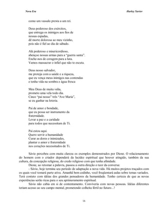 Nova Era Harley Xavier
16
como um vassalo presta a um rei.
Deus poderoso dos exércitos,
que entrega os inimigos aos fios de
nossas espadas,
dê morte dolorosa ao meu vizinho,
pois não é fiel ao dia de sábado.
Alá poderoso e misericordioso,
abençoe nossas armas para a “guerra santa”.
Enche-nos de coragem para a luta.
Vamos massacrar o infiel que não te escuta.
Deus nosso salvador,
me proteja com a saúde e a riqueza,
que eu vença meus inimigos nas contendas
e tenha vida na sombra e água fresca
Meu Deus de muita valia,
prometo uma vela todo dia.
Cinco “pai nosso” três “Ave Maria”,
se eu ganhar na loteria.
Pai de amor e bondade,
que eu possa ser instrumento da
fraternidade.
Levar a paz e a caridade
para todos que necessitam de Ti.
Pai estou aqui.
Quero servir a humanidade
Curar as dores e inimizades,
plantar o amor e fraternidade
nos corações necessitados de Ti.
Sávio percebeu com muita clareza os exemplos demonstrados por Dione. O relacionamento
do homem com o criador dependerá da lucidez espiritual que houver atingido, também da sua
cultura, da concepção religiosa, do credo religioso com que tenha afinidade.
Dione, ao retomar a palavra, passou a outra direção o teor da conversa:
- Sávio, hoje termina seu período de adaptação a nova vida. Há muitos projetos traçados com
os quais você tomará parte ativa. Amanhã bem cedinho, você freqüentará aulas sobre temas variados.
Terá contato com idéias dos grandes pensadores da humanidade. Tenho certeza de que as novas
experiências serão ricas para o seu aprimoramento espiritual.
Sávio não cabia em si de contentamento. Conviveria com novas pessoas. Idéias diferentes
teriam acesso ao seu campo mental, prometendo colheita fértil no futuro...!
 