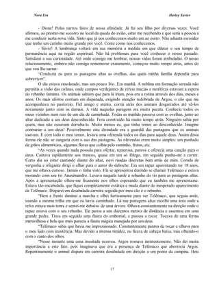Nova Era Harley Xavier
17
- Dione! Polus narrou fatos de nossa afinidade. Já fui seu filho por diversas vezes. Você
afirmou, ao prestar-me socorro no local da queda do avião, estar me recebendo e que seria a pessoa a
me conduzir nesta nova vida. Sinto que já nos conhecemos muito um ao outro. Não adianta esconder
que tenho um carinho muito grande por você. Conte como nos conhecemos.
- Sávio! A lembrança voltará em sua memória a medida em que dilatar o seu tempo de
permanência aqui na região espiritual. Não há problemas para você conhecer o nosso passado.
Satisfarei a sua curiosidade. Até onde consigo me lembrar, nossas vidas foram atribuladas. O nosso
relacionamento, embora não consiga rememorar exatamente, começou muito tempo atrás, antes do
que vou lhe narrar:
“Conduzia eu para as pastagens altas as ovelhas, das quais minha família dependia para
sobreviver”.
O dia estava ensolarado, mas um pouco frio. Era manhã. A neblina em formação serrada não
permitia a visão das colinas, onde campos verdejantes de relvas macias e nutritivas estavam a espera
do rebanho faminto. Os animais sabiam que para lá iriam, pois era a rotina através dos dias, meses e
anos. Os mais afoitos corriam em disparada, exigindo atenção redobrada de Argos, o cão que me
acompanhava no pastoreio. Fiel amigo e atento, corria atrás dos animais desgarrados até vê-los
novamente junto com os demais. A vida naquelas paragens era muito pacata. Conhecia todos os
meus vizinhos num raio de um dia de caminhada. Todas as manhãs passava com as ovelhas, junto ao
altar dedicado a um deus desconhecido. Fora construído há muito tempo atrás. Ninguém sabia por
quem, mas não ousavam derruba-lo. Muito menos eu, que tinha temor ao desconhecido. Imagine
contrariar a um deus! Possivelmente esta divindade era a guardiã das pastagens que os animais
usavam. E com todo o meu temor, levava uma oferenda todos os dias para aquele deus. Assim desta
forma ele não se zangaria com o uso das pastagens. As oferendas eram muito simples: um punhado
de grãos alimentícios, algumas flores que colhia pelo caminho, frutas, etc.
“As vezes quando nada possuía para ofertar, temerosa, parava e oferecia uma canção para o
deus. Cantava rapidamente aos trancos, quase em um só fôlego, em seguida punha-me a correr.
Certo dia ao estar cantando diante do altar, ouvi risadas discretas bem atrás de mim. Corada de
vergonha e ofegante dirigi o olhar para o autor do deboche. Era um rapaz aparentando ter 18 anos,
que me olhava curioso. Jamais o tinha visto. Ele se apresentou dizendo se chamar Telêmaco e estava
morando com seu tio Anaximandro. Levava naquela tarde o rebanho do tio para as pastagens altas.
Após a apresentação olhou-me fixamente nos olhos esperando que eu também me apresentasse.
Estava tão encabulada, que fiquei completamente extática e muda diante do inesperado aparecimento
de Telêmaco. Disparei em desabalada carreira seguida por meu cão e o rebanho.
“Bem a frente diminuí a marcha e olhei furtivamente para ver Telêmaco, que seguia atrás,
usando a mesma trilha em que eu havia caminhado. Lá nas pastagens altas escolhi uma área onde a
relva estava mais tenra e sentei-me debaixo de uma árvore. Olhava constantemente na direção onde o
rapaz estava com o seu rebanho. Ele parou a uns duzentos metros de distância e assentou em uma
grande pedra. Tirou em seguida uma flauta do embornal, e passou a tocar. Tocava de uma forma
maravilhosa e bela que mais parecia a flauta mágica manejada por um deus.
“Telêmaco sabia que havia me impressionado. Constantemente parava de tocar e olhava para
o meu lado com insistência. Mas devido a intensa timidez, eu ficava de cabeça baixa, mas olhando-o
com o canto dos olhos.
“Nesse instante uma cena inusitada ocorreu. Argos rosnava insistentemente. Não dei muita
importância a este fato, pois imaginava que era a presença de Telêmaco que aborrecia Argos.
Repentinamente o animal dispara em carreira desabalada em direção a um ponto da campina. Heis
 