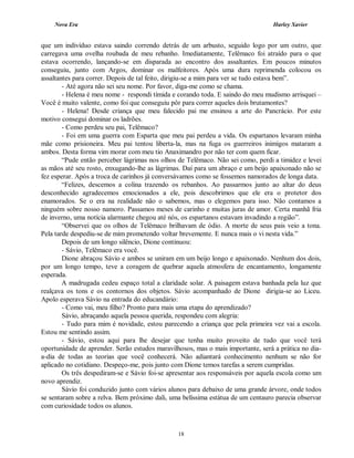 Nova Era Harley Xavier
18
que um indivíduo estava saindo correndo detrás de um arbusto, seguido logo por um outro, que
carregava uma ovelha roubada de meu rebanho. Imediatamente, Telêmaco foi atraído para o que
estava ocorrendo, lançando-se em disparada ao encontro dos assaltantes. Em poucos minutos
conseguiu, junto com Argos, dominar os malfeitores. Após uma dura reprimenda colocou os
assaltantes para correr. Depois de tal feito, dirigiu-se a mim para ver se tudo estava bem”.
- Até agora não sei seu nome. Por favor, diga-me como se chama.
- Helena é meu nome - respondi tímida e corando toda. E saindo do meu mudismo arrisquei –
Você é muito valente, como foi que conseguiu pôr para correr aqueles dois brutamontes?
- Helena! Desde criança que meu falecido pai me ensinou a arte do Pancrácio. Por este
motivo consegui dominar os ladrões.
- Como perdeu seu pai, Telêmaco?
- Foi em uma guerra com Esparta que meu pai perdeu a vida. Os espartanos levaram minha
mãe como prisioneira. Meu pai tentou liberta-la, mas na fuga os guerreiros inimigos mataram a
ambos. Desta forma vim morar com meu tio Anaximandro por não ter com quem ficar.
“Pude então perceber lágrimas nos olhos de Telêmaco. Não sei como, perdi a timidez e levei
as mãos até seu rosto, enxugando-lhe as lágrimas. Daí para um abraço e um beijo apaixonado não se
fez esperar. Após a troca de carinhos já conversávamos como se fossemos namorados de longa data.
“Felizes, descemos a colina trazendo os rebanhos. Ao passarmos junto ao altar do deus
desconhecido agradecemos emocionados a ele, pois descobrimos que ele era o protetor dos
enamorados. Se o era na realidade não o sabemos, mas o elegemos para isso. Não contamos a
ninguém sobre nosso namoro. Passamos meses de carinho e muitas juras de amor. Certa manhã fria
de inverno, uma notícia alarmante chegou até nós, os espartanos estavam invadindo a região”.
“Observei que os olhos de Telêmaco brilhavam de ódio. A morte de seus pais veio a tona.
Pela tarde despediu-se de mim prometendo voltar brevemente. E nunca mais o vi nesta vida.”
Depois de um longo silêncio, Dione continuou:
- Sávio, Telêmaco era você.
Dione abraçou Sávio e ambos se uniram em um beijo longo e apaixonado. Nenhum dos dois,
por um longo tempo, teve a coragem de quebrar aquela atmosfera de encantamento, longamente
esperada.
A madrugada cedeu espaço total a claridade solar. A paisagem estava banhada pela luz que
realçava os tons e os contornos dos objetos. Sávio acompanhado de Dione dirigia-se ao Liceu.
Apolo esperava Sávio na entrada do educandário:
- Como vai, meu filho? Pronto para mais uma etapa do aprendizado?
Sávio, abraçando aquela pessoa querida, respondeu com alegria:
- Tudo para mim é novidade, estou parecendo a criança que pela primeira vez vai a escola.
Estou me sentindo assim.
- Sávio, estou aqui para lhe desejar que tenha muito proveito de tudo que você terá
oportunidade de aprender. Serão estudos maravilhosos, mas o mais importante, será a prática no dia-
a-dia de todas as teorias que você conhecerá. Não adiantará conhecimento nenhum se não for
aplicado no cotidiano. Despeço-me, pois junto com Dione temos tarefas a serem cumpridas.
Os três despediram-se e Sávio foi-se apresentar aos responsáveis por aquela escola como um
novo aprendiz.
Sávio foi conduzido junto com vários alunos para debaixo de uma grande árvore, onde todos
se sentaram sobre a relva. Bem próximo dali, uma belíssima estátua de um centauro parecia observar
com curiosidade todos os alunos.
 