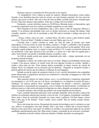 Nova Era Harley Xavier
2
Henrique esperou o comentário de Sávio que não se fez esperar:
- É companheiro! Com a labuta na seção de cadastro, faltando funcionários, somos ambos
forçados a nos desdobrar para dar conta do serviço, me sinto bastante esgotado. Por isso estou tão
ansioso, para gozar as férias. Não vejo a hora de estar na Bahia, curtindo uma praia e tomando água
de côco. Mas estes minutos estão parados. Acho que o relógio está com defeito!
Finalmente, o ponto eletrônico marcou as 18:00 horas, liberando assim, os funcionários, após
os mesmos registrarem com seus crachás com bandas magnéticas as suas saídas.
Sávio despede-se de seus companheiros, liga o carro, ajeita o cinto de segurança. Observa o
trânsito. E na primeira oportunidade entra com os demais motoristas na imensa fila indiana. Sinal
vermelho, amarelo e verde vão se sucedendo a cada 300 metros tornando o tráfego uma prova de
paciência.
- Graças a Deus, estou em casa! – exclama Sávio. Ele abre a porta e após fechá-la suspira
com alívio; “Estou de férias!! Trabalho só daqui a um mês! Bahia, aqui vou eu!”.
Correndo para o quarto examina as malas em cima da cama, já prontas com muita
antecedência. Com um sorriso no canto dos lábios, examina o “Volger”, conferindo o dia de partida,
a hora do embarque e o número do vôo. A viagem estava para acontecer no dia seguinte. Sávio toma
um banho, engole qualquer coisa, e a seguir se senta em frente à TV e assiste ao jornal de notícias de
sua preferência. Logo após interessa-se por um filme e o assiste até o fim, indo em seguida para a
cama. Tenta dormir, mas devido a ansiedade demora a conciliar o sono.
As 6:00 da manhã acorda num repente despertado pelo rádio - relógio sintonizado em um
programa musical sertanejo.
Desligando o alarme, ele confere mais uma vez as horas. Dispara em desabalada carreira para
o banho. Com poucos minutos, já vestido toma chá com algumas torradas na cozinha. Apanha o
celular e disca para um táxi. Vinte minutos depois acomodado no banco traseiro do veículo de
aluguel, Sávio vai sonhando com as diversões que irá desfrutar. Chegando ao aeroporto localiza o
guia da agência de turismo que providencia o embarque de suas bagagens.
Sentado na sala de espera do aeroporto observa o vai e vem dos funcionários das companhias
aéreas abastecendo as gigantescas aeronaves de combustível e colocando as bagagens no ventre das
formosas aves de metal.
Após quarenta minutos de espera ansiosa, ouve a voz profissional e competente anunciando
aos passageiros o vôo 8130, que era o de Sávio, convidando-os a se dirigirem ao portão B2 para o
embarque. Em poucos minutos Sávio caminha emocionado em direção a aeronave, esperando
majestosamente a acomodação dos passageiros, com as turbinas em funcionamento. Localizando sua
poltrona senta-se e olha através da janela com lágrimas nos olhos, dirigindo sua atenção para o céu.
A emoção aumenta e não acredita que poderá voar acima daquelas nuvens brancas.
O jato, taxiando lentamente pela pista, toma a posição adequada. Sávio percebe o esforço das
turbinas em aceleração máxima para arrancar a nave do solo. A ave gigante vai ganhando velocidade.
Sávio sente a força da aceleração forçando seu corpo contra a poltrona. Um forte baque, curioso
olha a pista que se faz distante. “Estou voando, estou voando” fala em surdina consigo mesmo.
“Estou voando!”
Breve está acima das nuvens. Recuperado da emoção da decolagem, pois é a primeira vez que
voa, observa os passageiros com mais atenção. Mas o que mais o admira são as nuvens brancas.
Brancas como nunca havia visto igual. Lá embaixo as estradas e rios parecendo linhas de um carretel
espalhadas caprichosamente pelo solo. Mais acima o espaço, constituído de um azul puro e profundo.
Comissárias de bordo solícitas oferecem refeições e bebidas alcoólicas aos passageiros.
 