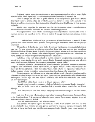 Nova Era Harley Xavier
20
Depois de esperar algum tempo para que os alunos pudessem meditar sobre o tema, Hipias
voltou a outros temas importantes. Ao entardecer deu como terminadas as lições do dia.
Sávio ao chegar em casa teve a grata surpresa de ser recepcionado por Polus e Dione.
Empolgado como a criança cheia de novidades, passou a narrar os temas vistos durante o dia.
Conversaram longo tempo sobre diversos assuntos, até que Polus convidou Dione e Sávio a sentarem
no jardim.
A noite estava magnífica. Os pontos de luzes das estrelas estavam maiores e mais luminosos.
Pareciam que estavam sendo ampliados por lentes de uma luneta gigantesca.
Polus após mostrar várias estrelas e constelações aos companheiros, e curiosidades sobre as
mesmas, explicou em seguida a Sávio e Dione o motivo de sua permanência mais dilatada ali com
eles:
- Gostaria de estreitar os laços que nos unem. Contarei mais uma experiência de vida
que nos uniu. Dione também estava presente como personagem importante dentro da narração que
vou iniciar:
“Descendia eu de família rica e com títulos de nobreza. Herdara uma propriedade belíssima de
meu pai. Era uma construção erguida em uma colina. Fora feita para proteger seus moradores.
Muralhas altíssimas feitas de pedras de granito, impunha respeito e admiração. Em toda a extensão da
construção podia ser visto seteiras, onde hábeis arqueiros vigiavam atentos toda a redondeza. Ao
norte, oeste e sul, uma extensa planície verdejante ia até o horizonte.
“A leste da colina onde estava situado o castelo, terminava abruptamente em um abismo até
encontrar as águas revoltas do mar azul e imenso. Dentro do castelo vamos encontrar uma sala com
vasos artisticamente trabalhados, dispostos com harmonia no luxuoso recinto”.
“Causavam admiração pela beleza dos delicados motivos que hábil e inspirado artista havia
composto com sentimento e técnica. Belas cortinas, de aspecto pesado e sóbrio, desciam do teto até
o piso em dobras caprichadas e bem elaboradas. O piso, todo coberto por riquíssimos tapetes vindos
de bem longe no oriente, completava harmoniosamente a atmosfera de mil e uma noites.
“Repentinamente, abrindo uma porta toda cravejada de metais reluzentes, uma figura altiva
observa com minúcias aquele aposento precioso e repentinamente apresenta alteração fisionômica de
interrogação. Procura algo com mais atenção. Depois de uma busca infrutífera chama com carinho
um novo personagem:
- Baruk! Onde está a chave, pensei tê-la deixado aqui neste salão?
Entrando no recinto, pois permanecera calado do lado de fora, responde Baruk a indagação:
- Meu pai, tenho certeza que vi esta chave hoje pela manhã sobre a mesa de laca que feio de
Zipango.
- Meu filho! Procure com mais atenção e logo após encontre-se comigo na ala norte junto a
seteira.
Meia hora de procura, e Baruk dá por encerrada a busca quando encontra a chave com Tork,
o cão de estimação de Erik, que estava brincando com a mesma. Baruk avança a passos largos até
junto as seteiras ao encontro do Erik.
- Meu pai, encontrei a chave. Tork brincava com ela.
“Erik caminha em silêncio seguido por Baruk até ao final de um corredor onde cada vez mais
ia se estreitando, indo terminar em uma parede que barrava os passos destes personagens. Erik
introduz a chave que havia sido perdida numa pequena fenda. Girando várias vezes, destrava o
 