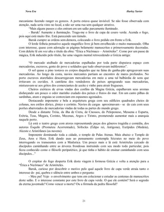 Nova Era Harley Xavier
21
mecanismo fazendo ranger os gonzos. A porta estava quase invisível. Se não fosse observada com
atenção, nada seria visto no local, a não ser uma rua sem qualquer atrativo.
“Mais alguns passos e eles entram em um salão parcamente iluminado.
- Baruk! Aumente a iluminação. Traga-me o livro de capa de couro verde. Acenda o fogo,
pois aqui está muito frio. Está parecendo um túmulo.
Baruk cumpre as ordens sem demora, colocando o livro pedido em frente a Erik.
O lorde folheia pensativo aquele magnífico livro já bem envelhecido e muito manuseado. Olha
com interesse, quase com adoração as páginas belamente manuscritas e primorosamente decoradas.
Com deleite lê em voz alta o título da obra: “Ética a Nicômaco – Aristóteles”. Como por um passe de
mágica, Erik induzido pelo título, faz uma viagem mental retrocedendo a Grécia antiga:
“O mercado atulhado de mercadorias espalhadas por toda parte disputava espaço com
mercadorias, escravos, gente do povo e soldados que tudo observavam indiferentes”.
O sol quase a pino tostava os corpos daqueles que na faina do ganha-pão apregoavam suas
mercadorias. Ao longo da costa, navios mercantes partiam ao encontro de mares profundos. No
porto escravos atarefados descarregavam mercadorias em meio a uma tal balbúrdia de sons que
irritavam os ouvidos. A cantilena dos vendedores de peixes apregoando suas mercadorias,
misturavam-se aos gritos dos comerciantes de azeite e vinho para atrair fregueses.
Cheiros exóticos de ervas vindas dos confins da Magna Grécia, espalhavam seus aromas
disfarçando um pouco o odor marinho exalado dos peixes e frutos do mar. Em um canto pilhas de
sardinhas, atum e enguias se contorciam em espasmos agoniados.
Destacando imponente e bela a arquitetura grega com seu edifícios quadrados cheios de
colunas, nos estilos dórico, jônico e coríntio. Navios de cargas aproximavam - se do cais com seus
porões abarrotados de mercadorias vindas de todas as partes do mundo grego.
Desde a distante Tróia, da ilha de Creta, de Cnossos, do Peloponeso, Messena e Esparta,
Erétria, Teas, Megara, Corinto, Mecenas, Argos e Tirinto, prometendo aumentar mais a anarquia
naquele porto.
Lá está o teatro grego com atores representando peças dos gêneros tragédia e comédia, dos
autores Ésquilo (Prometeu Acorrentado), Sófocles (Édipo rei, Antígona), Eurípides (Medeia),
Alceste e Aristófanes (as nuvens).
Imponente dominando toda a cidade, o templo de Palas Atenas. Mais abaixo o Templo de
Zeus, Ares e Hera. Erik dando asas ao pensamento contempla Sócrates no meio do povo
interrogando os transeuntes com a Maiêutica. Um pouco mais e lá está Aristóteles cercado de
discípulos caminhando entre as árvores frondosas instruindo com seu modo todo particular, pois
ficou conhecido como o filósofo peripatético, já que tinha o hábito de ensinar caminhando com seus
discípulos...”
O crepitar do fogo desperta Erik desta viagem à formosa Grécia e volta a atenção para a
“Ética a Nicômaco” de Aristóteles.
Baruk, curioso por descobrir o motivo pelo qual aquele livro de capa verde atraía tanto o
interesse do pai, quebra o silêncio entre ambos e pergunta:
- Meu pai! Vejo o envolvimento que tens em colecionar e estudar as centenas de manuscritos
deste salão. E o interesse constante por este livro de capa verde. O que ele contém? Será o segredo
da eterna juventude? Como vencer a morte? Ou a fórmula da pedra filosofal?
 