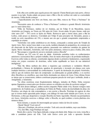 Nova Era Harley Xavier
22
Erik olha com carinho para aquela pessoa tão especial. Chama Baruk para mais perto, oferece
assento à seu lado. Sonda calado um pouco mais o filho a fim de verificar até onde ia a curiosidade
do mesmo. Enfim decide começar:
- Especificamente este livro em frente, meu caro filho, trata-se da “Ética a Nicômaco” de
Aristóteles.
“Necessário antes de conhecer a “Ética a Nicômaco” conhecer o grande filósofo Aristóteles
que é o autor desta ética.
“Filho de Nicômaco, médico do rei Amintas, pai de Felipe II da Macedônia, nasceu
Aristóteles em Estagira, na Trácia em 384 antes de Cristo. Jovem ainda, foi para Atenas, onde por
vinte anos (367 – 347) ouviu as lições de Platão. Retirou-se após a morte deste, para a ilha de
Lesbos, onde pouco se demorou. Convidado por Felipe II para preceptor de Alexandre, passou a
residir na corte macedônica até 334, o mesmo ano em que o grande conquistador empreendeu a
expedição ao oriente.
“Aristóteles veio então estabelecer-se em Atenas, começando a ensinar perto do Templo de
Apolo Lício. Daí o nome Liceu dado a sua escola, também chamada de peripatética, do costume por
ele observado de dar lições em amena palestra, passeando nos umbrosos caminhos do ginásio de
Apolo. Morto Alexandre, Aristóteles, mal visto pelos atenienses, retirou-se para a Euléia, afim, dizia
ele, de “lhes poupar a vergonha de um novo atentado contra a filosofia”
“Faleceu em 322 com 62 anos de idade. Aristóteles assimilou todos os conhecimentos
anteriores e acrescentou-lhes o próprio trabalho, fruto de muita observação e de profunda meditação.
Escreveu sobre todas as ciências, constituindo algumas desde os primeiros fundamentos, organizando
outras em corpos coerentes de doutrinas, sobre todas espalhando as luzes de sua admirável
inteligência”.
“Não lhe faltou nenhum dos dotes e requisitos que constituem o verdadeiro filósofo:
profundidade e firmeza de inteligência, agudeza de penetração e invenção em aliança com vasta
erudição histórica e universalidade de conhecimentos. A partir de declaração do próprio Aristóteles,
sabe-se que ele realizou dois tipos de composição: as endereçadas ao grande público, e os escritos
ditos filosóficos ou científicos, que eram lições destinadas aos alunos do Liceu. Estas últimas foram
as únicas que se conservaram, embora constituam pequena parcela do total que é atribuído, desde a
Antigüidade, a Aristóteles.
“As obras esotéricas eram freqüentemente diálogos, imitados de Platão. Delas restaram
apenas fragmentos conservados por diversos autores ou referidos em obras de escritores antigos”.
“De dois desses diálogos, ambos escritos enquanto Platão ainda vivia, ficaram vestígios mais
ponderáveis: do Eudemo que, a semelhança do Fédon de Platão, tratava da imortalidade da alma e de
Protético, um elogio da vida contemplativa, e um convite a filosofia. Protótipo de espécie de obra
que se tornou muito apreciada pelos antigos, esse diálogo foi mais tarde imitado por Cícero, no seu
Hortensius, a obra que despertará a vocação filosófica de Santo Agostinho. Durante sua permanência
em Assos, Aristóteles escreveu o diálogo sobre a filosofia, no qual combate a teoria platônica dos
números ideais...”
Neste instante, o assunto foi interrompido por passos vindos de fora do recinto.
- Baruk! Baruk! Você está aí?
- Meu pai, é Penélope, ela está no corredor. Tork está com ela também, ouço seus latidos.
- Vá, meu filho, traga Penélope até aqui.
Baruk abre a porta. Uma figura delicada e meiga está diante dele. Beija-o no rosto, toma-lhe a
mão e caminham juntos até Erik. Tork todo festivo corre por todo o aposento fazendo
 