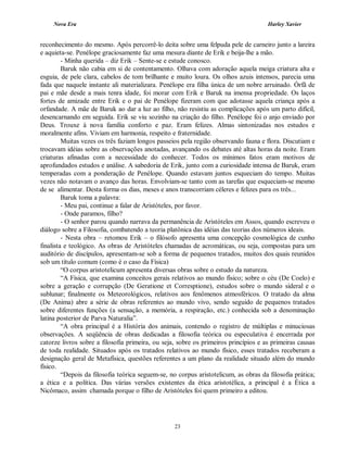 Nova Era Harley Xavier
23
reconhecimento do mesmo. Após percorrê-lo deita sobre uma felpuda pele de carneiro junto a lareira
e aquieta-se. Penélope graciosamente faz uma mesura diante de Erik e beija-lhe a mão.
- Minha querida – diz Erik – Sente-se e estude conosco.
Baruk não cabia em si de contentamento. Olhava com adoração aquela meiga criatura alta e
esguia, de pele clara, cabelos de tom brilhante e muito loura. Os olhos azuis intensos, parecia uma
fada que naquele instante ali materializara. Penélope era filha única de um nobre arruinado. Órfã de
pai e mãe desde a mais tenra idade, foi morar com Erik e Baruk na imensa propriedade. Os laços
fortes de amizade entre Erik e o pai de Penélope fizeram com que adotasse aquela criança após a
orfandade. A mãe de Baruk ao dar a luz ao filho, não resistiu as complicações após um parto difícil,
desencarnando em seguida. Erik se viu sozinho na criação do filho. Penélope foi o anjo enviado por
Deus. Trouxe à nova família conforto e paz. Eram felizes. Almas sintonizadas nos estudos e
moralmente afins. Viviam em harmonia, respeito e fraternidade.
Muitas vezes os três faziam longos passeios pela região observando fauna e flora. Discutiam e
trocavam idéias sobre as observações anotadas, avançando os debates até altas horas da noite. Eram
criaturas afinadas com a necessidade do conhecer. Todos os mínimos fatos eram motivos de
aprofundados estudos e análise. A sabedoria de Erik, junto com a curiosidade intensa de Baruk, eram
temperadas com a ponderação de Penélope. Quando estavam juntos esqueciam do tempo. Muitas
vezes não notavam o avanço das horas. Envolviam-se tanto com as tarefas que esqueciam-se mesmo
de se alimentar. Desta forma os dias, meses e anos transcorriam céleres e felizes para os três...
Baruk toma a palavra:
- Meu pai, continue a falar de Aristóteles, por favor.
- Onde paramos, filho?
- O senhor parou quando narrava da permanência de Aristóteles em Assos, quando escreveu o
diálogo sobre a Filosofia, combatendo a teoria platônica das idéias das teorias dos números ideais.
- Nesta obra – retomou Erik – o filósofo apresenta uma concepção cosmológica de cunho
finalista e teológico. As obras de Aristóteles chamadas de acromáticas, ou seja, compostas para um
auditório de discípulos, apresentam-se sob a forma de pequenos tratados, muitos dos quais reunidos
sob um título comum (como é o caso da Física)
“O corpus aristotelicum apresenta diversas obras sobre o estudo da natureza.
“A Física, que examina conceitos gerais relativos ao mundo físico; sobre o céu (De Coelo) e
sobre a geração e corrupção (De Geratione et Corresptione), estudos sobre o mundo sideral e o
sublunar; finalmente os Meteorológicos, relativos aos fenômenos atmosféricos. O tratado da alma
(De Anima) abre a série de obras referentes ao mundo vivo, sendo seguido de pequenos tratados
sobre diferentes funções (a sensação, a memória, a respiração, etc.) conhecida sob a denominação
latina posterior de Parva Naturalia”.
“A obra principal é a História dos animais, contendo o registro de múltiplas e minuciosas
observações. A seqüência de obras dedicadas a filosofia teórica ou especulativa é encerrada por
catorze livros sobre a filosofia primeira, ou seja, sobre os primeiros princípios e as primeiras causas
de toda realidade. Situados após os tratados relativos ao mundo físico, esses tratados receberam a
designação geral de Metafísica, questões referentes a um plano da realidade situado além do mundo
físico.
“Depois da filosofia teórica seguem-se, no corpus aristotelicum, as obras da filosofia prática;
a ética e a política. Das várias versões existentes da ética aristotélica, a principal é a Ética a
Nicômaco, assim chamada porque o filho de Aristóteles foi quem primeiro a editou.
 