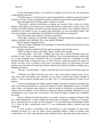 Nova Era Harley Xavier
24
“A obra denominada Política é na verdade um conjunto de oito livros que não apresentam
encadernamento rigorosos”.
“À Política segue-se a Retórica que é a arte da argumentação ou dialética exposta nos tópicos
(organon). Por fim, o corpus aristotelicum apresenta a poética, da qual restou apenas fragmentos.”
Após uma longa pausa, Penélope quebra o silêncio e comenta:
- Observando a natureza encontramos as plantas que crescem fortes e sadias em terreno
próprio a cada espécie. Encontramos aves e animais que buscam o melhor para si e para os seus. Vão
em busca do melhor alimento, do melhor local para fazerem seus ninhos e tocas. Podemos observar a
satisfação de um animal, de uma ave quando estão gratificados em suas necessidades básicas. Não
seria esta satisfação o que entendemos por felicidade nos reinos inferiores da natureza?
Erik neste instante pede a palavra e continua a observação:
- Meus filhos, concordo com Penélope. Guardando as devidas proporções considero entre os
animais a satisfação como felicidade. Mas, o que significa felicidade?
Baruk responde a indagação do pai:
- Meu pai, entendo a felicidade como qualidade ou estado feliz. Dentro de meu ponto de vista
vejo como bom êxito, sucesso.
Penélope continua a definição de Baruk após um pequeno intervalo feito por ele.
- Defino ser feliz por ditoso, afortunado, alegre, contente, bem-sucedido.
- Sim, meus filhos – disse Erik – Também vejo assim, mas o assunto felicidade é bem mais
profundo e vasto. Vejam o comentário inicial de Penélope. Todo ser na natureza busca o melhor para
si e os seus. Imaginem entre os homens!!! Não só as satisfação básica faz a felicidade. No reino
hominal crescem muito as nuançes do que é ser feliz. Entra aí o campo das emoções do pensar, da
moral e da ética. Entre os homens o bem estar é um desejo natural. Se observarmos com mais
sutileza vamos descobrir a lei natural que podemos chamá-la de lei divina; ela indica o caminho para a
felicidade do homem.
- Meu pai – intervém Baruk – Chego a conclusão que está na natureza do homem querer ser
feliz.
- Realmente meu filho! Concordo com você. O que vocês falaram esclarece bem o nosso
tema. Mas o que você definiu como conclusão, eu vejo como o começo deste assunto. Quando se
referiu a “está na natureza humana querer ser feliz”, foi e é a meta propulsora do avanço do ser
humano.
“A busca de gratificação dos desejos quando atingido causa-lhe um estado de satisfação que
cada vez mais procura aprimorar os meios para atingir tal estado. Dependendo do que o ser defina
como valores, ele esforça-se para atingi-los, e entra no estado de frustração ou contentamento se
atinge ou não seu objetivo. E neste frustrar ou atingir seu objetivo (satisfação, felicidade) o ser vai
entendendo por erro e acerto que “a lei natural é a lei divina: ela indica o caminho para a felicidade
do mundo”.
“Entre os filósofos foi tema importante a ser tratado. Vamos ao exemplo de Sócrates. Para
ele, o saber fundamental é o saber a respeito do homem daí a sua máxima: “Conhece-te a ti mesmo”
que se caracteriza por sua vez por este três elementos: 1º) é um conhecimento universalmente válido;
2º) é, antes de tudo, conhecimento moral; 3º) é um conhecimento prático (conhecer para agir
retamente).
“A ética socrática é racionalista. Nela encontramos: a) uma concepção do bem (como
felicidade da alma); b) a tese da virtude (Arete) capacidade radical e última de homem como
conhecimento, e do vício como ignorância, pois segundo Sócrates quem age mal é porque ignora o
 