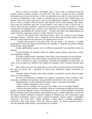 Nova Era Harley Xavier
26
Entre os oposto da covardia e temeridade temos o meio termo ou excelência moral que
podemos colocar a palavra coragem. Vou deixar bem mais claro; o homem que não se alimenta
corretamente está em um extremo que é a falta. Isto prejudicará sua saúde. No outro extremo temos
o excesso de alimentação ou seja o exagero no alimentar que por sua vez não é benéfico para o ser
humano. Qual seria o meio termo para a nossa correta alimentação. Chegamos a conclusão de que
não é o excesso e também a falta do alimento. Mas alimentar nos de forma moderada. Heis então o
meio termo que Aristóteles tanto fala, ou seja escolher o meio termo de tudo. E ele diz mais: “É
correto então, dizer que é mediante a pratica de atos justos que o homem se torna justo, e é diante
da pratica de atos moderados que o homem se torna moderado; sem os praticar ninguém teria se quer
remotamente a possibilidade de se tornar-se bom”. – Portanto meus filhos como magistralmente nos
ensina Aristóteles, importante é praticar a virtude. Não ficar só na teoria.
- Assim os três durante horas conversaram sobre a ética das virtude, até que Penélope
mostrando cansaço e alertando sobre o adiantado da hora deram por encerrado assunto naquele
momento e felizes buscaram seus aposentos para algumas horas de sono.
- Naquela época pagava-se um preço muito alto por pensar e ser diferente. A religião
predominante tomava todo espaço possível dentro da sociedade. E ai daquele que pensasse diferente
da direção que a igreja impunha!
Lembro perfeitamente quando estava na biblioteca preparando uma experiência dentro da
alquimia.
A poção fumegava de mansinho. Dentro do cadinho misturas químicas esperavam o orvalho
que completaria a formula.
O orvalho colhido durante a madrugada estava sobre a mesa esperando a fervura da poção.
Estava concentrado e tenso, faltava apenas um momento para a conclusão da experiência.
Entre os serviçais do castelo, pessoalmente, desconfiava da fidelidade de alguns deles. Por
várias vezes ao dirigir me a biblioteca notei alguém me seguindo. Nunca consegui constatar quem
era.
Meu receio era de que fosse denunciado ao santo ofício por prática de bruxaria. Obviamente
não fazia tal pratica, mas a ignorância da época assim interpretaria minhas experiências no
laboratório.
Alertando Baruk e Penélope sobre minhas suspeitas, concordaram com elas. Passamos desde
então a ser mais cuidadosos.
Nem por isso diminuímos a freqüência dos estudos e experiências. Estava avivando o fogo,
esperando a culminância da experiência, heis que barulho ensurdecedor se fez ouvir no corredor.
Repentinamente o serviçal chamado Hur invade o recinto e me aponta com desdém.
- Heis aí,, senhores inquisidores, este é o bruxo.
Cuidado com seus sortilégios. Ele tem parte com o diabo. Como os seus filhos também.
- Dezenas de homens armados e truculentos entraram violentamente na biblioteca provocando
quebras e destruição daqueles tesouros. Me espancaram em meio a muitas humilhação. Prenderam
Baruk e Penélope, juntos fomos jogados numa masmorra escura e imunda. Inquirições, torturas sem
fim durante semanas quebraram a resistência orgânica de Penélope que veio a desencarnar. Logo
após Baruk desencarnou. Fiquei só para o martírio da fogueira. Faminto sedento e maltrapilho,
ataram-me a um tronco duro e áspero. Queimem o bruxo, gritava a multidão manipulada e
inconsciente. Meu corpo doente e fraco não esboçava reações. As chamas crepitaram céleres e
atrevidas lambendo minhas feridas. Logo desmaiei em convulsões.
 