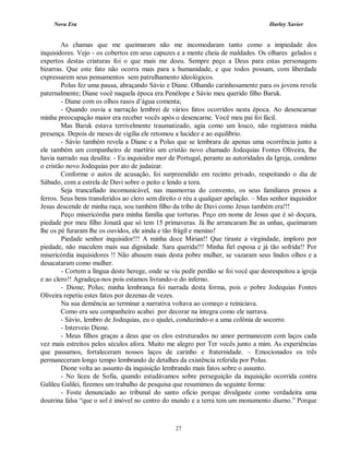 Nova Era Harley Xavier
27
As chamas que me queimaram não me incomodaram tanto como a impiedade dos
inquisidores. Vejo - os cobertos em seus capuzes e a mente cheia de maldades. Os olhares gelados e
expertos destas criaturas foi o que mais me doeu. Sempre peço a Deus para estas personagens
bizarras. Que este fato não ocorra mais para a humanidade, e que todos possam, com liberdade
expressarem seus pensamentos sem patrulhamento ideológicos.
Polus fez uma pausa, abraçando Sávio e Diane. Olhando carinhosamente para os jovens revela
paternalmente; Diane você naquela época era Penélope e Sávio meu querido filho Baruk.
- Diane com os olhos rasos d’água comenta;
- Quando ouvia a narração lembrei de vários fatos ocorridos nesta época. Ao desencarnar
minha preocupação maior era receber vocês após o desencarne. Você meu pai foi fácil.
Mas Baruk estava terrivelmente traumatizado, agia como um louco, não registrava minha
presença. Depois de meses de vigília ele retomou a lucidez e ao equilíbrio.
- Sávio também revela a Diane e a Polus que se lembrara de apenas uma ocorrência junto a
ele também um companheiro de martírio um cristão novo chamado Jodequias Fontes Oliveira, lhe
havia narrado sua desdita: - Eu inquisidor mor de Portugal, perante as autoridades da Igreja, condeno
o cristão novo Jodequias por ato de judaizar.
Conforme o autos de acusação, foi surpreendido em recinto privado, respeitando o dia de
Sábado, com a estrela de Davi sobre o peito e lendo a tora.
Seja trancafiado incomunicável, nas masmorras do convento, os seus familiares presos a
ferros. Seus bens transferidos ao clero sem direito o réu a qualquer apelação. – Mas senhor inquisidor
Jesus descende de minha raça, sou também filho da tribo de Davi como Jesus também era!!!
Peço misericórdia para minha família que torturas. Peço em nome de Jesus que é só doçura,
piedade por meu filho Jonatã que só tem 15 primaveras. Já lhe arrancaram lhe as unhas, queimaram
lhe os pé furaram lhe os ouvidos, ele ainda e tão frágil e menino!
Piedade senhor inquisidor!!! A minha doce Mirian!! Que tiraste a virgindade, imploro por
piedade, não maculem mais sua dignidade. Sara querida!!! Minha fiel esposa e já tão sofrida!! Por
misericórdia inquisidores !! Não abusem mais desta pobre mulher, se vazaram seus lindos olhos e a
desacataram como mulher.
- Cortem a língua deste herege, onde se viu pedir perdão se foi você que desrespeitou a igreja
e ao clero!! Agradeça-nos pois estamos livrando-o do inferno.
- Dione; Polus; minha lembrança foi narrada desta forma, pois o pobre Jodequias Fontes
Oliveira repetiu estes fatos por dezenas de vezes.
Na sua demência ao terminar a narrativa voltava ao começo e reiniciava.
Como era seu companheiro acabei por decorar na íntegra como ele narrava.
- Sávio, lembro de Jodequias, eu o ajudei, conduzindo-o a uma colônia de socorro.
- Interveio Dione.
- Meus filhos graças a deus que os elos estruturados no amor permanecem com laços cada
vez mais estreitos pelos séculos afora. Muito me alegro por Ter vocês junto a mim. As experiências
que passamos, fortaleceram nossos laços de carinho e fraternidade. – Emocionados os três
permaneceram longo tempo lembrando de detalhes da existência referida por Polus.
Dione volta ao assunto da inquisição lembrando mais fatos sobre o assunto.
- No liceu de Sofia, quando estudávamos sobre perseguição da inquisição ocorrida contra
Galileu Galilei, fizemos um trabalho de pesquisa que resumimos da seguinte forma:
- Foste denunciado ao tribunal do santo oficio porque divulgaste como verdadeira uma
doutrina falsa “que o sol é imóvel no centro do mundo e a terra tem um monumento diurno.” Porque
 