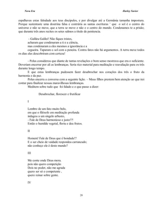 Nova Era Harley Xavier
28
espalhavas estas falsidade aos teus discípulos, e por divulgar até a Germânia tamanha impostura.
Porque sustentaste uma doutrina falsa e contrária as santas escrituras ¨ que o sol é o centro do
universo e não se move, que a terra se move e não e o centro do mundo. Condenamos te a prisão;
que durante três anos recites os setes salmos a título de penitencia.
- Galileu Galilei! Não fiques tristes,
acharam que condenaram a ti e a ciência,
mas condenaram a eles mesmos a ignorância e a
cegueira. Taparam o sol com a peneira. Contra fatos não há argumentos. A terra move todos
os dias eles descobriram com certeza!
- Polus considerou que diante de tantas revelações o bom senso mostrava que era o suficiente.
Deveriam encerrar por ali as lembranças. Seria rico material para meditação e reavaliação para os três
durante longo tempo.
E que estas lembranças pudessem fazer desabrochar nos corações dos três o fruto da
harmonia e da paz.
Polus encerra a conversa com a seguinte lição. – Meus filhos prestem bem atenção ao que irei
contar para finalizar nossas maravilhosas lembranças.
Meditem sobre tudo que foi falado e o que passo a dizer:
Desabrochar, florescer e frutificar
I
Lembro de um fato muito belo,
em que o filósofo em meditação profunda
indagou a um singelo arbusto,
- Fale de Deus harmonioso e justo!?!
Então o humilde vegetal, floriu e deu frutos.
II
Homem! Fale de Deus que é bondade!?
E o ser cheio de vaidade respondeu carrancudo;
não conheço ele é deste mundo?
III
Me conte onde Deus mora.
pois não quero competição
Dois no poder, não me agrada
quero ser só e competente ,
quero reinar sobre gente.
IV
 