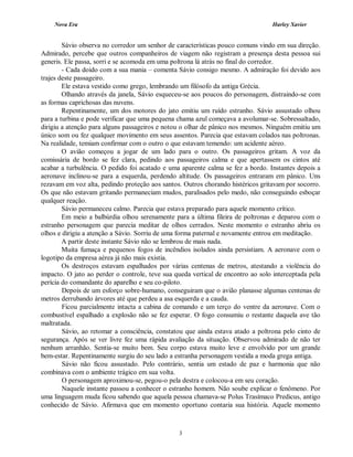 Nova Era Harley Xavier
3
Sávio observa no corredor um senhor de características pouco comuns vindo em sua direção.
Admirado, percebe que outros companheiros de viagem não registram a presença desta pessoa sui
generis. Ele passa, sorri e se acomoda em uma poltrona lá atrás no final do corredor.
- Cada doido com a sua mania – comenta Sávio consigo mesmo. A admiração foi devido aos
trajes deste passageiro.
Ele estava vestido como grego, lembrando um filósofo da antiga Grécia.
Olhando através da janela, Sávio esqueceu-se aos poucos do personagem, distraindo-se com
as formas caprichosas das nuvens.
Repentinamente, um dos motores do jato emitiu um ruído estranho. Sávio assustado olhou
para a turbina e pode verificar que uma pequena chama azul começava a avolumar-se. Sobressaltado,
dirigiu a atenção para alguns passageiros e notou o olhar de pânico nos mesmos. Ninguém emitiu um
único som ou fez qualquer movimento em seus assentos. Parecia que estavam colados nas poltronas.
Na realidade, temiam confirmar com o outro o que estavam temendo: um acidente aéreo.
O avião começou a jogar de um lado para o outro. Os passageiros gritam. A voz da
comissária de bordo se fez clara, pedindo aos passageiros calma e que apertassem os cintos até
acabar a turbulência. O pedido foi acatado e uma aparente calma se fez a bordo. Instantes depois a
aeronave inclinou-se para a esquerda, perdendo altitude. Os passageiros entraram em pânico. Uns
rezavam em voz alta, pedindo proteção aos santos. Outros chorando histéricos gritavam por socorro.
Os que não estavam gritando permaneciam mudos, paralisados pelo medo, não conseguindo esboçar
qualquer reação.
Sávio permaneceu calmo. Parecia que estava preparado para aquele momento crítico.
Em meio a balbúrdia olhou serenamente para a última fileira de poltronas e deparou com o
estranho personagem que parecia meditar de olhos cerrados. Neste momento o estranho abriu os
olhos e dirigiu a atenção a Sávio. Sorriu de uma forma paternal e novamente entrou em meditação.
A partir deste instante Sávio não se lembrou de mais nada.
Muita fumaça e pequenos fogos de incêndios isolados ainda persistiam. A aeronave com o
logotipo da empresa aérea já não mais existia.
Os destroços estavam espalhados por várias centenas de metros, atestando a violência do
impacto. O jato ao perder o controle, teve sua queda vertical de encontro ao solo interceptada pela
perícia do comandante do aparelho e seu co-piloto.
Depois de um esforço sobre-humano, conseguiram que o avião planasse algumas centenas de
metros derrubando árvores até que perdeu a asa esquerda e a cauda.
Ficou parcialmente intacta a cabina de comando e um terço do ventre da aeronave. Com o
combustível espalhado a explosão não se fez esperar. O fogo consumiu o restante daquela ave tão
maltratada.
Sávio, ao retomar a consciência, constatou que ainda estava atado a poltrona pelo cinto de
segurança. Após se ver livre fez uma rápida avaliação da situação. Observou admirado de não ter
nenhum arranhão. Sentia-se muito bem. Seu corpo estava muito leve e envolvido por um grande
bem-estar. Repentinamente surgiu do seu lado a estranha personagem vestida a moda grega antiga.
Sávio não ficou assustado. Pelo contrário, sentia um estado de paz e harmonia que não
combinava com o ambiente trágico em sua volta.
O personagem aproximou-se, pegou-o pela destra e colocou-a em seu coração.
Naquele instante passou a conhecer o estranho homem. Não soube explicar o fenômeno. Por
uma linguagem muda ficou sabendo que aquela pessoa chamava-se Polus Trasímaco Predicus, antigo
conhecido de Sávio. Afirmava que em momento oportuno contaria sua história. Aquele momento
 