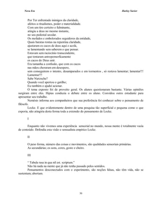 Nova Era Harley Xavier
30
Por Ter enfrentado inimigos da claridade,
afeitos a ritualismos, poder e materialidade.
Com um tiro certeiro e fulminante,
atingiu a deus no mesmo instante,
no seu pedestal secular.
Os mofados e embolorados seguidores da entidade,
Quais baratas tontas na repentina claridade,
ajustaram os cacos de deus aqui e acolá,
se lamentando sem saberem o que pensar.
Estavam sem raciocínio transcendente,
que tentaram antropomorficamente
os cacos do Deus unir.
Era tamanha a confusão, que com os cacos
nas mãos choraram em desespero,
sem conseguirem o intento, desamparados e em tormentos , só restava lamentar; lamentar!!!
Lamentar!!!
Sabe Nietzsche?
Quando você apertou o gatilho;
Eu também o ajudei acionar.
O tema exposto foi de proveito geral. Os alunos questionaram bastante. Várias opiniões
surgiram entre eles. Hipias conduzia o debate entre os aluno. Convidou outro estudante para
apresentar seu trabalho.
Nemésio informa aos companheiros que sua preferência foi conhecer sobre o pensamento de
filósofo.
Locke. E que evidentemente dentro de uma pesquisa tão superficial e pequena como o que
exporia, não atingiria desta forma toda a extensão do pensamento de Locke.
I
Enquanto não vivemos uma experiência sensorial no mundo, nossa mente é totalmente vazia
de conteúdo. Defendia esta visão o sensualista empírico Locke.
II
O peso forma, número das coisas e movimentos, são qualidades sensoriais primárias.
As secundárias; os sons, cores, gosto e cheiro.
III
“ Tabula rasa in qua nil est. scriptum.”
Não há nada na mente que já não tenha passado pelos sentidos.
Pensamentos desconectados com o experimento, são noções falsas, não têm vida, não se
sustentam; abortam.
 
