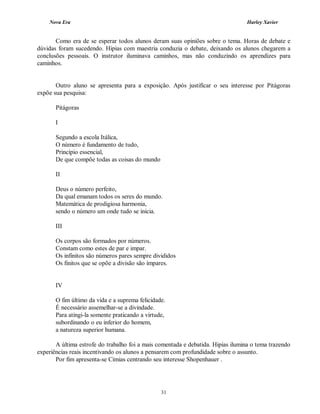 Nova Era Harley Xavier
31
Como era de se esperar todos alunos deram suas opiniões sobre o tema. Horas de debate e
dúvidas foram sucedendo. Hipias com maestria conduzia o debate, deixando os alunos chegarem a
conclusões pessoais. O instrutor iluminava caminhos, mas não conduzindo os aprendizes para
caminhos.
Outro aluno se apresenta para a exposição. Após justificar o seu interesse por Pitágoras
expõe sua pesquisa:
Pitágoras
I
Segundo a escola Itálica,
O número é fundamento de tudo,
Princípio essencial,
De que compõe todas as coisas do mundo
II
Deus o número perfeito,
Da qual emanam todos os seres do mundo.
Matemática de prodigiosa harmonia,
sendo o número um onde tudo se inicia.
III
Os corpos são formados por números.
Constam como estes de par e impar.
Os infinitos são números pares sempre divididos
Os finitos que se opõe a divisão são ímpares.
IV
O fim último da vida e a suprema felicidade.
É necessário assemelhar-se a divindade.
Para atingi-la somente praticando a virtude,
subordinando o eu inferior do homem,
a natureza superior humana.
A última estrofe do trabalho foi a mais comentada e debatida. Hipias ilumina o tema trazendo
experiências reais incentivando os alunos a pensarem com profundidade sobre o assunto.
Por fim apresenta-se Cimias centrando seu interesse Shopenhauer .
 