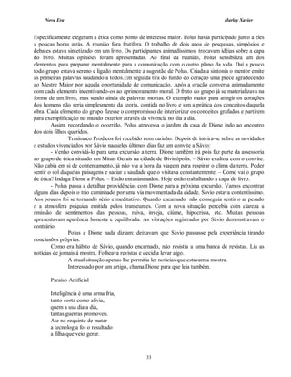 Nova Era Harley Xavier
33
Especificamente elegeram a ética como ponto de interesse maior. Polus havia participado junto a eles
a poucas horas atrás. A reunião fora frutífera. O trabalho de dois anos de pesquisas, simpósios e
debates estava sintetizado em um livro. Os participantes animadíssimos trocavam idéias sobre a capa
do livro. Muitas opiniões foram apresentadas. Ao final da reunião, Polus sensibiliza um dos
elementos para preparar mentalmente para a comunicação com o outro plano da vida. Daí a pouco
todo grupo estava sereno e ligado mentalmente a sugestão de Polus. Criada a sintonia o mentor emite
as primeiras palavras saudando a todos.Em seguida tira do fundo do coração uma prece agradecendo
ao Mestre Maior por aquela oportunidade de comunicação. Após a oração conversa animadamente
com cada elemento incentivando-os ao aprimoramento moral. O fruto do grupo já se materializava na
forma de um livro, mas sendo ainda de palavras mortas. O exemplo maior para atingir os corações
dos homens não seria simplesmente da teoria, contida no livro e sim a prática dos conceitos daquela
obra. Cada elemento do grupo fizesse o compromisso de interiorizar os conceitos grafados e partirem
para exemplificação no mundo exterior através da vivência no dia a dia.
Assim, recordando o ocorrido, Polus atravessa o jardim da casa de Dione indo ao encontro
dos dois filhos queridos.
Trasímaco Prodicos foi recebido com carinho. Depois de inteira-se sobre as novidades
e estudos vivenciados por Sávio naqueles últimos dias faz um convite a Sávio:
- Venho convidá-lo para uma excursão a terra. Dione também irá pois faz parte da assessoria
ao grupo de ética situado em Minas Gerais na cidade de Divinópolis. – Sávio exultou com o convite.
Não cabia em si de contentamento, já não via a hora da viagem para respirar o clima da terra. Poder
sentir o sol daquelas paisagens e saciar a saudade que o visitava constantemente. – Como vai o grupo
de ética? Indaga Dione a Polus. – Estão entusiasmados. Hoje estão trabalhando a capa do livro.
- Polus passa a detalhar providências com Dione para a próxima excursão. Vamos encontrar
alguns dias depois o trio caminhado por uma via movimentada da cidade. Sávio estava contentíssimo.
Aos poucos foi se tornando sério e meditativo. Quando encarnado não conseguia sentir o ar pesado
e a atmosfera psíquica emitida pelos transeuntes. Com a nova situação percebia com clareza a
emissão de sentimentos das pessoas, raiva, inveja, ciúme, hipocrisia, etc. Muitas pessoas
apresentavam aparência honesta e equilibrada. As vibrações registradas por Sávio demonstravam o
contrário.
Polus e Dione nada diziam: deixavam que Sávio passasse pela experiência tirando
conclusões próprias.
Como era hábito de Sávio, quando encarnado, não resistia a uma banca de revistas. Lia as
notícias de jornais à mostra. Folheava revistas e decidia levar algo.
A atual situação apenas lhe permitia ler noticias que estavam a mostra.
Interessado por um artigo, chama Dione para que leia também.
Paraíso Artificial
Inteligência é uma arma fria,
tanto corta como alivia,
quem a usa dia a dia,
tantas guerras promoveu.
Ate no requinte de matar
a tecnologia foi o resultado
a filha que veio gerar.
 