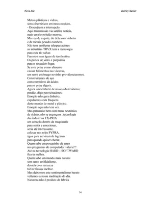 Nova Era Harley Xavier
34
Metais plásticos e vidros,
sons cibernéticos em meus ouvidos.
- Desculpem a interrupção.
Aqui transmissão via satélite noticia,
mais um rio poluído morreu.
Morreu de esgoto, do delicioso vinhoto
e de metais pesados também.
Não tem problema telespectadores
as industrias TRVX tem a tecnologia
para este rio salvar.
Faremos suas águas de terebentina
Os peixes de vidro e purpurina
para o pescador fisgar.
Se este peixe como alimento
causar ferimentos nas vísceras,
um novo estômago novinho providenciaremos.
Construiremos de aço
com corrosivos de ácidos
para o peixe digerir.
Agora um lembrete de nossos destruidores;
perdão, digo patrocinadores.
Emoção não gera dinheiro,
expulsemos esta fraqueza
deste mundo de metal e plástico.
Emoção aqui não tem vez.
Mas pensando bem com meus neurônios
de titânio, não se esqueçam , tecnologia
das industrias TX-PRIA
um coração dentro da maquinaria
para sentir e emocionar,
seria até interessante,
colocar nos reles PYPRA,
água para servirem de lagrimas
para quando quiser chorar.
Quem sabe um pouquinho de amor
nos programas de computador valeria!!!
Até na tecnologia HARD – SOFTWARD
ficaria melhor.
Quem sabe um mundo mais natural
sem tanto artificialismo,
dosada com natureza
talvez ficasse melhor.
Mas deixemos este sentimentalismo barato
voltemos a nossa meditação do dia.
Natureza não é produto de fabrica
 