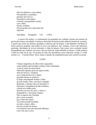 Nova Era Harley Xavier
35
Não leva plásticos e nem anilinas
Nem petróleo ou parafinas
portanto não terá vez.
Desculpem a interrupção
voltemos a programação normal
com o filme.
Paraíso Artificial
Este programa tem o patrocínio das
industrias
Apocalipse Armagedon CIA LTDA.
- A guerra fria acabou. A contaminação da população por radiação atômica proveniente da
guerra pelo menos está adiada. Continua a destruição da natureza pela sanha do homem de consumir.
A guerra que todos nos fazemos agredindo a natureza não dá tréguas. Cada habitante contribuiu de
forma ostensiva poluindo cada palmo de terra com plásticos, lixo, resíduos, tóxicos das indústrias,
pesticidas, derrubadas de árvores alterando o clima do planeta. Sem contar com a poluição mental
desequilibrada que emitimos em nossa volta em forma de ondas influindo no humor e saúde psíquica
e física de cada um de nós. Os homens de hoje não aprenderam como relacionar consigo e o meio
externo a si. – Comenta Dione. Sávio chama a atenção da companheira para outro assunto no jornal.
LIXÃO
Crianças magricelas, de olhos tristes esgazeados.
corpos miúdos mal formados rondam o lixão esfomeadas
a cata de restos de mesas fartas.
Saboreiam algumas gotas de iogurte azedo,
cheio de moscas e varejeiras,
sem se importarem com a sujeira,
querendo apenas se saciarem.
O cheiro nauseabundo ferindo o olfato
de todo mundo. Mas o que fazer compadre
Raimundo, a barriga ronca em desespero!!!
Deixemos a repugnância de lado enchamos
o bucho de comida azeda
Descobri um resto de carne, o cheiro é
desagradável, e tem muita varejeira.
Não se importe não Clarabela
põe a carne na panela
que a fome não espera.
Um recém nascido dormindo
em meio a trapos velhos,
está tão cercado de moscas
e excrementos que não apresenta diferença
com o lixo que a cerca.
 