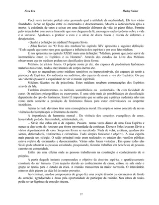 Nova Era Harley Xavier
37
Você neste instante poderá estar pensando qual a utilidade da mediunidade. Ela tem várias
finalidades. Serve de ligação entre os encarnados e desencarnados. Mostra a sobrevivência após a
morte. A existência de seres e coisas em uma dimensão diferente da vida do plano físico. Permite
pelo intercâmbio com outra dimensão que nos cheguem de lá, mensagens esclarecedoras sobre a vida
e o universo. Ajuda-nos a praticar a cura e o alívio de dores físicas e morais de enfermos e
desajustados.
- Qual é a definição de médium? Pergunta Sávio.
- Allan Kardec no “O livro dos médiuns”no capitulo XIV apresenta a seguinte definição:
“Todo aquele que sente num grau qualquer a influência dos espíritas e por esse fato médium.
E nos apresenta no capitulo XXXII mais uma definição: “Médium, pessoa que pode servir de
intermediária entre os Espíritos e os Homens”. Através dos estudos do Livro dos Médiuns
observamos que os médiuns podem ser classificados desta forma:
Médiuns de efeitos físicos. O próprio nome já diz, são capazes de produzirem fenômenos
materiais tais como, ruídos, movimentos de corpos inertes etc.
Os que se enquadram como médiuns sensitivos ou impressionáveis, são capazes de sentir a
presença de Espíritos. Os audientes ou auditivos, são capazes de ouvir a voz dos Espíritos. Os que
são videntes possuem a capacidade de ver o mundo espiritual.
Médiuns falantes ou de psicofonia. Estes médiuns recebem comunicações dos Espíritos
através da fala.
Também encontraremos os médiuns sonambúlicos ou sonâmbulos. Os com faculdade de
curar. Os médiuns psicográficos ou escreventes. É uma série mais de possibilidades de classificação
dependente do tipo do fenômeno. Sávio! É importante que se saiba que a prática meduínica não tem
como meta somente a produção de fenômenos físicos para curar enfermidades ou despertar
incrédulos.
Acima de tudo devemos tirar uma conseqüência moral. Ela amplia o nosso conceito de novas
vivências do homem após o fenômeno da morte.
A importância da harmonia mental . Da vivência dos conceitos evangélicos de amor,
honestidade piedade, fraternidade, solidariedade, etc.
-- Sávio não cabia em si de espanto. Passara tantas vezes diante de uma Casa Espírita e
nunca se deu conta do tesouro que tivera oportunidade de conhecer. Dione e Polus levaram Sávio a
vários departamentos da casa. Surpresas foram se sucedendo. Nada de velas, estátuas, quadros dos
santos, defumadores, vestimentas e cerimônias. Tudo simples funcional e objetivo. A casa espírita
mais parecia um colégio. O salão principal onde eram realizados os estudos das reuniões públicas
estava repleto de encarnados e desencarnados. Várias salas foram visitadas . Em quase todas elas
Sávio pode observar as pessoas estudando, pesquisando, fazendo trabalhos em benefícios de pessoas
carentes na comunidade.
Enfim era uma oficina onde as pessoas trabalhavam na construção e conhecimento de si
próprias.
A partir daquele instante compreendeu o objetivo da doutrina espírita, o aperfeiçoamento
constante do ser humano. Com respeito devido ao conhecimento de causa, entrou na sala onde o
grupo se reunia para o estudo da ética. A reunião transcorreu na maior harmonia. O intercâmbio
entre os dois planos da vida foi de maior proveito.
Ao terminar, um dos componentes do grupo fez uma oração tirando os sentimentos do fundo
do coração, agradecendo a Jesus pela oportunidade de participar da reunião. Nos olhos de todos
podia se ver lágrimas de emoção sincera.
 