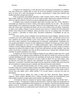 Nova Era Harley Xavier
39
A alegria se fez naquela casa. A mãe não havia visto a presença dos mensageiros no ambiente
mas tinha certeza que o pedido feito ao santo de sua fé fora atendido. Ficaram por mais algumas
horas no local, até a total convalescença da criança. Aproveitaram o tempo para examinar toda
família transmitido energias para toda ela.
Polus na primeira oportunidade apresenta o índio Turumã a Sávio e Dione. Conhecia-o de
longo tempo. Sabia que Turumã estava de serviço naquela região. Sabia muitos segredos da floresta,
das ervas e plantas curativas. Turumã era a pessoa adequada para resolver aquele caso.
O indígena toma a palavra recordando alguns fatos ocorridos entre ele e Polus. Matando a
curiosidade que despertara em Sávio e Dione conta alguns episódios de sua vida. – Me apresento
espiritualmente com a aparência de um índio. Nunca tive uma reencarnação como um. Já vivi muito
entre eles. Pouco após a descoberta do Brasil, vim até a nova colônia como um militar. Tratávamos
os índios como animais. Cheguei a possuir centenas como escravos. Contribui de forma brutal para
dizimar várias etnias de povos indígenas. Jamais um desses seres me vez qualquer mau. No entanto
fui o carrasco e destruidor de muitos deles. Reconheci tardiamente a brutalidade em que me
envolvera.
Por vários séculos, passei a trabalhar a favor da harmonia e da paz indígena. Aprendi com eles
o respeito com a terra, pelos animais, enfim, com toda a natureza. Sinto - me feliz por conviver com
eles e ajudá-los em suas necessidades. Como vocês sabem, o corpo espiritual é muito plástico, por
esse motivo elegi a aparência de um indígena para me apresentar espiritualmente. Atualmente vejo
com grande preocupação a invasão de áreas indígenas por traficantes de drogas que fazem cultivos
de plantas alucinógenas em suas terras. A religião predominante, após o descobrimento do Brasil
violentou a cultura indígena acabando com suas tradições religiosas. Os invasores sempre se acharam
superiores em cultura em relação ao índio. O ideal seria cada qual por seu lado assimilar o que uma
cultura tem de bom. O indígena está cheio de fatores positivos que o homem dito civilizado deveria
assimilar. No entanto dizimaram estes valores.
Evangélicos no intuito de salvar indígenas chegam em suas aldeias criando entre eles o medo
e a desesperança. Há em algumas nações indígenas um alto índice de suicídio pois tiraram sua cultura
a própria identidade do índio. Desta forma sem identidade não ficam de pé. Indígenas alcoolizados,
tuberculosos, marginalizados encontramos em toda a região do Brasil. Por isso meus amigos, sinto
me feliz por viver entre eles, ajuda-los, mas respeitando sua cultura sua identidade. O progresso é
importante. A transição é necessária pelo próprio processo natural da evolução. Mas nesses casos há
de se ter paciência e esperar para que a transição seja feita de forma suave mas eficiente.
Após uma pausa Turumã examina uma vez mais o garoto, concluindo que tudo estava bem.
Convida a todos para visitarem naquele instante uma aldeia indígena ainda no início de processo de
aculturação. Polus avalia o tempo disponível até o próximo compromisso e de bom grado aceita o
convite para uma rápida visita a aldeia referida. E lá vai pelo espaço a caravana com mais um
participante.
A floresta parecia infinita, por todos os lados que fosse observada. Densa imperava
majestosa. Diane comenta admirada como o homem conseguia penetrar tão profundamente neste
lugar inóspito chegando a atingir lugares muito distantes de qualquer ponto de civilização.
- O homem na ânsia de conquista de riquezas chega a qualquer lugar, não duvides disso –
Comenta Turumã – O tempo para a região era de muita chuva. Podia ser notado que grande parte da
selva estava alagada, principalmente áreas banhadas por rios igarapés. Estas florestas guardam muitas
plantas curativas. Atualmente os grandes laboratórios que fabricam remédios estão levando várias
daqui para transformarem em medicamentos para obterem lucros. Os pajés das tribos, dominando o
 