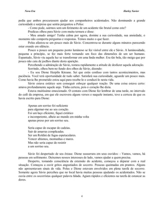 Nova Era Harley Xavier
4
pedia que ambos procurassem ajudar aos companheiros acidentados. Não dominando a grande
curiosidade e surpresa que sentia perguntou a Polus:
- Como pode, sairmos sem um ferimento de um acidente tão brutal como este?
Predicus olhou para Sávio com muita ternura e disse:
- Meu amado amigo! Tenha calma por agora, domine a sua curiosidade, sua ansiedade, o
momento não comporta perguntas e respostas. Temos muito o que fazer.
Polus afastou-se um pouco mais de Sávio. Concentrou-se durante alguns minutos parecendo
estar orando em silêncio.
Pouco a pouco um pequeno ponto luminoso se fez visível entre ele e Sávio. A luminosidade,
pequena a princípio, se fez mais forte tornando um foco das dimensões de um ser humano.
Espantado, Sávio viu aquela luz se transformar em uma linda mulher. Era tão bela, tão meiga que por
pouco não caiu de joelhos diante desta aparição.
Percebendo a admiração de Sávio, tomou rapidamente a atitude de desfazer aquela adoração.
Sorrindo, olhou bem no fundo dos olhos de Sávio, dizendo:
- Eu sou Dione Herpilis Kireane. Sei que estás confuso com tantos acontecimentos, mas
paciência. Você terá oportunidade de tudo saber. Satisfará sua curiosidade, aguarde um pouco mais.
Como havia lhe prometido estou aqui para recebe-lo e conduzi-lo nesta vida.
Sávio estava estático sem conseguir esboçar qualquer reação. De uma coisa estava certo:
amava profundamente aquele anjo. Tinha certeza, pois o coração lhe dizia.
Estava muitíssimo emocionado. O contato com Dione fez lembrar de uma tarde, no intervalo
do café da empresa, em que ele escrevera alguns versos e naquele instante, teve a certeza de que os
havia escrito para Dione:
Apenas um sorriso foi suficiente
para algemar-me ao seu coração.
Foi um laço eficiente, fiquei extático
e incompetente, alheio ao mundo em minha volta
apenas preso por um sorriso seu.
Seria capaz de escapar de cadeias.
Sair de amarras complicadas.
Ser um Roldini de fugas espetaculares.
Vencer abismos, montanhas e mares.
Mas não seria capaz de resistir
a um sorriso seu.
Sávio foi despertado de seu êxtase. Dione sussurrara em seus ouvidos: - Vamos, vamos, há
pessoas em sofrimento. Deixemos nossos interesses de lado, vamos ajudar a quem precisa.
Desperto, tomando consciência da extensão do acidente, começou a deparar com a real
situação. Começou a ouvir gritos angustiados de socorro. Pessoas queimadas em prantos. Alguns
não apresentavam sinais de vida. Polus e Dione estavam envolvidos em plena tarefa de socorro.
Somente agora Sávio percebeu que no local havia muitas pessoas ajudando os acidentados. Não se
ouvia entre os socorristas qualquer palavra falada. Agiam rápidos e eficientes na tarefa de estancar as
dores.
 