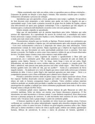 Nova Era Harley Xavier
41
- Hípias constatando estar tudo em ordem, reúne os aprendizes para as ultimas orientações –
Estaremos de partida em direção a terra daqui a instante. Não usaremos veículos para o trajeto –
Utilizaremos obviamente o processo da volitação.
Aprendemos que sem apetrechos a levar, ganharemos mais tempo e agilidade. Os aprendizes
do bem deveram estar preparados a todo instante para ajudar em todos os ângulos em que a
oportunidade surgir. Como sendo a primeira excursão do grupo fora do âmbito de Sophia, criamos
uma infra-estrutura de apoio para qualquer contratempo. Com a experiência que irão adquirir, se
tornaram aptos a realizarem individualmente excursões como está sem qualquer aparato.
Solicito atenção, empenho no aprendizado.
Julgo que tal oportunidade será de máxima importância para todos. Sabemos que aulas
teóricas são importantes. Se o aprendizado for através da vivência real, a assimilação será maior.
Iremos atravessar o espaço cósmico entre Sophia e a terra. Mantenham a calma e a harmonia. Isolem
o medo, pois tudo estará sobre controle.
Presenciaremos situações que nos levarão as lágrimas. Prestem atenção aos sentimentos que
afloram em cada um. Analisem o impulso que virá automaticamente após cada situação presenciada.
– Com estes esclarecimentos colocou-se a disposição dos alunos para mais informações. Vários
demonstraram vontade de visitar parentes. Hipias argumenta que o objetivo da viagem descartaria
estas visitas, mas que brevemente em outra oportunidade poderiam rever os parentes. Sem mais
iniciam a excursão. Em Sophia os astros eram vistos maiores e nítidos do que se fossem observados
da terra. Em pleno espaço cósmico eram vistos maiores e mais nítidos ainda.
A emoção visitava a todos. Lágrimas de respeito e agradecimento à Deus pelo que
presenciavam, era o sentimento geral. Mais ainda aumentava a pequenês de cada um diante de
gigantes como Júpiter, Saturno e o Sol. Ao longe, muito longe à terra em um canto, frágil,
delicadíssima, um nada diante de outros vizinhos maiores, atraiu a atenção e o respeito geral. Tão
linda e admirável, mais parecia uma pedra preciosa azul sobre veludo negro. – Meu Deus como os
homens agridem tanto este ninho de vida, que nos acolhe!!! – Assim era o pensamento de Sávio
naquele instante. – Se pudessem ver a terra do ângulo que estava vendo tenho certeza que os homens
mudariam de idéia. A terra é muito frágil e não suportará agressões por mais tempo. – Sávio e os
companheiros passam a orar a Deus solicitando para o planeta terra a benção e a paz.
Próximo a atmosfera terrestre ainda em pleno espaço vários objetos passavam velozes. Eram
lixo espacial. Satélites desativados estavam vagando por todos os lados. Hipias comenta com os
alunos até onde os homens conseguiram lançar a poluição. Vários artefatos contiam materiais
radiativos podendo ser atraídos pela gravidade e espalhar sua carga mortal pela atmosfera. Os ventos
encarregariam de espalhar a radiação por vários continentes prejudicando assim toda a vida na terra.
O grupo tomou a direção do Pólo Ártico.
O continente gelado estava majestoso. Blocos imensos de gelo flutuavam ao sabor das
correntes marítimas. Sobre um destes, um enorme urso branco descansava preguiçoso. O frio
intensíssimo em nada incomodava o formoso animal. A uma distância respeitável, focas observavam
nervosas a presença perigosa do carnívoro. A cada movimento mais ostensivo do urso a balbúrdia
tomava vulto. Um pouco mais o grupo atingiu o centro do continente gelado.
A brancura argentina do gelo era maculada em vários locais por manchas cinzas. Curiosos
verificaram ser a poluição dos países industrializados vagando pela atmosfera atingiam desta forma
aquela região e todos os cantos da terra. O silêncio era geral ninguém comentou sobre o fato. Hipias
sabia que os alunos entendera o motivo da visita à aquela região, embora sem cidades, aglomeração
humana, fabricas de automóveis, lá estava a marca da presença do homem, agredindo e
 