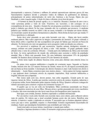 Nova Era Harley Xavier
42
desrespeitando a natureza. Centenas e milhares de animais apresentavam sintomas graves de mau
funcionamento orgânicos devido a poluentes vindos de milhares de quilômetros de distância,
principalmente de países industrializados do norte das Américas e da Europa. Hipies deu por
finalizado a visita à aquela região. A lição foi clara e eficiente, já era hora de partir.
- O homem na ânsia de possuir agride a si e a natureza. Dezenas e dezenas de anos com a
visão cartesiana perdeu a visão do todo. Fracionou seu raciocínio, e não consegue ver as
conseqüências de seus atos. Quando o homem faz um programa econômico, visa somente o lucro o
poder o dinheiro que obterá. Se faz cego, teimando não ver a poluição que promove. A medicina
paliativa que trabalha somente no efeito e não na causa, tornando o ser humano um eterno doente,
um inveterado usuário de produtos farmacêuticos e placebos. Desta forma da lucro por que mudar.!!!
Viva a ignorância e a alienação.
Assim deve estar pensando os que estão lucrando com isto. – Hipias não havia emitido
nenhuma palavra. Mas todos captavam na íntegra o pensamento do instrutor. O grupo volitando a
baixa altura sobre a superfície do mar acompanhava um grupo de baleias que estavam em busca de
alimento. No horizonte era visto um gigantesco navio pesqueiro vindo em direção aos cetáceos.
Era previsível a seqüência do que aconteceria. Aqueles animais inteligentes sentindo a
ameaça, emitiam um canto pungente de alerta a toda vida marinha... O grupo ganhando maior
altitude toma o rumo do continente Africano. – Grande parte dos habitantes da África está morrendo
de fome. As terras agricultáveis do mundo são suficientes para sustentar o dobro da população
mundial. Mas a África está passando fome. Os seus habitantes representam 15% da população
mundial. Os famintos deste continente somam 25% dos famintos do mundo.
A fome nesta região do planeta funciona como arma para eliminar uma minoria étnica ou
religiosa.
Os países ricos assistem indiferentes a tragédia do continente negro. Segundo as Nações
Unidas, bastaria tirar das 225 maiores fortunas do mundo, menos de 4% da riqueza acumulada para
dar um basta na fome mundial. A declaração dos direitos humanos é clara: todo homem tem direito à
alimentação. – Assim Hipias comentava para seus atentos alunos. – vários países da Europa sugaram
o que puderam deste continente através da expansão imperialista. Hoje assistem indiferentes a
tragédia Africana sem compaixão.
Não temos nada com isso, devem pensar, mas estão enganados. Grande parte de suas
riquezas vieram da África. A pedra que sustenta veneráveis centros de ensinos, hospitais, industrias e
o progresso enfim, foram financiados pelas riquezas tiradas da África. Quantos sofreram a míngua do
mínimo necessário para construir a riqueza do continente Europeu.?!!
O quadro que se via em volta era horripilante. Mães carinhosas sustentando nos braços
frágeis, esqueletos semivivos de seus filhos. Moscas ativas e gordas passeando por rostos macilentos
e ossudos, não eram enxotadas por não haver mais forças dos hospedeiros para espanta-las.
Sem água, sem comida, doentes, famintos esperando a caridade internacional.
Por um motivo vocês estão fazendo esta excursão meus caros alunos, para colherem valores
reais do espírito. Os valores que a atual sociedade humana aceita não são justos. Beneficia uma
minoria. A maioria e usada e explorada ao extremo. É necessário que os homens adquiram valores,
ouros que seja o amor, igualdade, respeito e a fraternidade. Estamos urgentemente necessitados de
mudança. Espero que paradigmas humanitários seja assimilados por todos nós.
Assim renovados em nosso intimo, transformar o mundo para melhor.
Emoções e lagrimas dominava a todos. O momento exigia poucas palavras e muita ação.
 