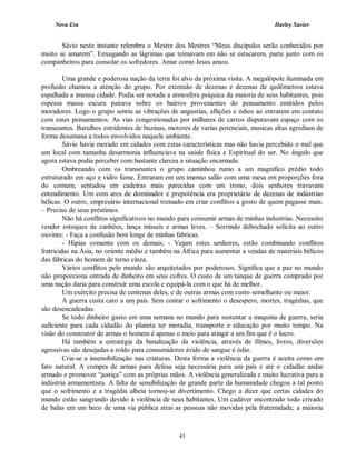Nova Era Harley Xavier
43
Sávio neste instante relembra o Mestre dos Mestres “Meus discípulos serão conhecidos por
muito se amarem”. Enxugando as lágrimas que teimavam em não se estacarem, parte junto com os
companheiros para consolar os sofredores. Amar como Jesus amou.
Uma grande e poderosa nação da terra foi alvo da próxima visita. A megalópole iluminada em
profusão chamou a atenção do grupo. Por extensão de dezenas e dezenas de quilômetros estava
espalhada a imensa cidade. Podia ser notada a atmosfera psíquica da maioria de seus habitantes, pois
espessa massa escura pairava sobre os bairros provenientes do pensamento emitidos pelos
moradores. Logo o grupo sentiu as vibrações de angustias, aflições e ódios ao entrarem em contato
com estes pensamentos. As vias congestionadas por milhares de carros disputavam espaço com os
transeuntes. Barulhos estridentes de buzinas, motores de varias potenciais, musicas altas agrediam de
forma desumana a todos envolvidos naquele ambiente.
Sávio havia morado em cidades com estas características mas não havia percebido o mal que
um local com tamanha desarmonia influenciava na saúde física e Espiritual do ser. No ângulo que
agora estava podia perceber com bastante clareza a situação encarnada.
Ombreando com os transeuntes o grupo caminhou rumo a um magnífico prédio todo
estruturado em aço e vidro fume. Entraram em um imenso salão com uma mesa em proporções fora
do comum, sentados em cadeiras mais parecidas com um trono, dois senhores travavam
entendimento. Um com ares de dominador e prepotência era proprietário de dezenas de indústrias
bélicas. O outro, empresário internacional treinado em criar conflitos a gosto de quem pagasse mais.
– Preciso de seus préstimos.
Não há conflitos significativos no mundo para consumir armas de minhas industrias. Necessito
vender estoques de canhões, lança mísseis e armas leves. – Sorrindo debochado solicita ao outro
ouvinte: - Faça a confusão bem longe de minhas fabricas.
- Hipias comenta com os demais; - Vejam estes senhores, estão combinando conflitos
fratricidas na Ásia, no oriente médio e também na África para aumentar a vendas de materiais bélicos
das fábricas do homem de terno cinza.
Vários conflitos pelo mundo são arquitetados por poderosos. Significa que a paz no mundo
não proporciona entrada de dinheiro em seus cofres. O custo de um tanque de guerra comprado por
uma nação daria para construir uma escola e equipá-la com o que há de melhor.
Um exército precisa de centenas deles, e de outras armas com custo semelhante ou maior.
A guerra custa caro a um país. Sem contar o sofrimento o desespero, mortes, tragédias, que
são desencadeadas.
Se todo dinheiro gasto em uma semana no mundo para sustentar a maquina de guerra, seria
suficiente para cada cidadão do planeta ter moradia, transporte e educação por muito tempo. Na
visão do construtor de armas o homem é apenas o meio para atingir a um fim que é o lucro.
Há também a estratégia da banalização da violência, através de filmes, livros, diversões
agressivas são desejadas a roldo para consumidores ávido de sangue é ódio.
Cria-se a insensibilização nas criaturas. Desta forma a violência da guerra é aceita como um
fato natural. A compra de armas para defesa seja necessária para um país e até o cidadão andar
armado e promover “justiça” com as próprias mãos. A violência generalizada e muito lucrativa para a
indústria armamentista. A falta de sensibilização de grande parte da humanidade chegou a tal ponto
que o sofrimento e a tragédia alheia tornou-se divertimento. Chego a dizer que certas cidades do
mundo estão sangrando devido à violência de seus habitantes. Um cadáver encontrado todo crivado
de balas em um beco de uma via pública atrai as pessoas não movidas pela fraternidade, a maioria
 