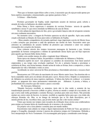 Nova Era Harley Xavier
46
“Para que os homens sejam felizes sobre a terra, é necessário que ela seja povoada apenas por
bons espíritos encarnados e desencarnados, que apenas queiram o bem...”
A Gênese – Allan Kardec
Protinios governador de Sophia, tendo importante assunto de interesse geral, solicita a
atenção de todos os habitantes da cidade espiritual.
Polus Dione e Sávio esperavam o momento de ouvirem Protinios através de aparelho
semelhante a nossa Tv que estava instalado na biblioteca da casa de Dione.
Os três sabiam da importância do fato, pois o governador lançava mão de tal aparato somente
em casos realmente necessários.
No momento certo a imagem de Protinios apareceu na tela do aparelho. Após uma sentida
oração solicitando as bênçãos de Jesus para todos os habitantes de Sophia.
- Meus amados companheiros de jornada espiritual, trago importante convite do Mestre Jesus
a todos corações que procuram a cada dia aprimorar nas tarefas do bem. Necessário antes que
entremos na culminância do assunto lembrar de pioneiros que semearam o amor nos campos
ressequidos dos corações dos homens.
Estas criaturas através dos tempos trouxeram mensagens de harmonia e paz. Irrisória
quantidade de homens conseguiram o mínimo de aprendizado destas lições que até hoje repercute
para aqueles que buscam beber destas fontes.
Lembro com carinho imenso do sábio e inspirado faraó Akhnaton.
Nesta época me chamava Nakar, fui partidário e colaborador de Akhnaton e Nefertite.
Akhnaton espírito de escol veio preparar os caminhos do monoteísmo. Este faraó sensível
empreendeu a seu tempo uma revolução espiritual. Foi ele o primeiro homem a proclamar a
existência de Deus, sem forma humana, situado acima de todas as formas, bom e compassivo, e único
dispensador de vida e felicidade a todos os seres.
Acreditando no amor universal de Deus proclamava a fraternidade universal, e recusava fazer
guerras.
Desencarnou em 1358 antes do nascimento do nosso Mestre maior Jesus. Sua doutrina não se
havia expandido muito pois era demais elevada para o povo. Ressoa forte e límpido os ensinamentos
de Akhnaton na acústica de meus registros espirituais. A beleza das lições do conhecer a si mesmo
jamais se apagaram dos meus pensamentos ministrados por Akhnaton. A poesia, a beleza, a
profundidade dos conceitos que não resisto e passo a recordar:
De Aton para Akhnatom:
“Quando houveres recolhido as sementes, (pois não te dou senão a semente da tua
transformação pessoal) e houveres colhido os grãos, retorna ao mundo e cumpri ali a tua missão, até
que a terra onde tenha germinado a semente floresça e produza para mim seus frutos. Não pretenda
ensinar aos outros antes de haveres, tu mesmo, recebido as sagradas lições para que a teu irmão não
ofereças fórmulas vãs. Mas, se no âmago da instrução que te for dada descobrires, por ti
mesmo,pérolas de luz, reconhece nisso, que já terás muito que dar e não receies ensinar.”
Vimos que mesmo nos tempos mais recuados da civilização Jesus enviou seus colaboradores
para ensinar aos homens lições de transformação de si mesmos e da sociedade.
Ele próprio veio a terra plantar a semente para um mundo melhor.
Encontramos mais adiante no tempo a figura impressionante de Pedro de Vaux, que passou a
pregar o Evangelho, desejando retornar à pureza dos primeiros tempos de Cristianismo. Defendia a
livre interpretação do Novo Testamento. Foi excomungado pela Igreja e considerado como herege.
 