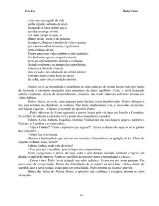 Nova Era Harley Xavier
49
o elétron recarregado de vida
ganha impulso saltando de nível,
escapando a força central que o
prendia ao antigo orbital.
Em novo campo de ação, o
elétron sendo escravo do patamar
de origem, libera no caminho de volta o quanta
que a nossos olhos humanos, registramos
como emissão de luz.
Temos em nossas vidas também o salto quântico.
Um fenômeno que se conquista através
de nosso aprimoramento durante a evolução.
Quando recebemos as energia das experiências,
soltamos a níveis de vivencia
mais elevadas, nos afastando do orbital inferior.
Emitimos luzes e mais luzes no nosso
dia a dia, sem volta a condição anterior.
Grande parte da humanidade é semelhante ao salto quântico do átomo incentivados por lições
de harmonia e exemplos avançados para patamares de maior equilíbrio. Como o nível alcançado
solicita constantes provas de desprendimento, renuncia, não tendo estrutura suficiente retorna aos
velhos hábitos.
Muitos dizem, eu creio, uma pequena parte declara; estou transformado. Muitos almejam a
luz, mas relutam em abandonar as sombras. Não basta simplesmente crer, é necessário perseverar,
aperfeiçoar e querer... Vejamos o exemplo do apostolo Pedro:
...Pedro afasta-se de Roma aguerrida a passos largos pela via Ápia em direção a Campânia.
No cérebro fervilhante e excitado revê a prisão dos companheiros amados.
Velabro, Célio, Suburra, Esquilino, Quirinal, Viminal não são mais lugares seguros, também o
Palatino, o Aventino e as catacumbas.
- Abjura Cristão?!? Deste carpinteiro que segues!!!. Aceita os deuses do império vê as glórias
dos Césares!!!...
- Pedro fixa o horizonte.
Observa a luminosidade que vem ao seu encontro. Concentra-se na aparição de luz. Cheio de
espanto exclama; Jesus, Jesus!!!
Raboni, Joshua, onde vais tão triste?
- Vou para novo sacrifício, pois tu foges aos compromissos.
Pedro compreende e chora, dá meia volta e sem demora caminha confiante e ligeiro em
direção a capital do império. Rumo ao sacrifício da cruz por amor a humanidade e a Jesus...
...Como vimos Pedro havia atingido seu salto quântico. Estava em seu novo patamar. Em
outro nível de compreensão. Diante das dificuldades de se manter na nova base, relutou diante do
sacrifício que a nova posição exigia para ser consolidada. Pedro retorna ao patamar anterior.
Diante das lições do Mestre Maior, o apóstolo cria confiança e coragem, retorna ao nível
alcançado.
 