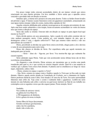 Nova Era Harley Xavier
5
Em pouco tempo todos estavam acomodados dentro de um imenso veículo que estava
estacionado em uma clareira próxima. Um leve zumbido e Sávio sentiu que o aparelho estava
vencendo a gravidade indo em direção as nuvens.
Instantes após ,a imensa nave pousava em uma praia deserta. Todos os feridos foram levados
até próximo a água. O imenso oceano funcionava como um gigantesco acumulador, armazenando em
suas águas muitas energias vindas do cosmo, muitas delas captadas do Sol.
Aquelas criaturas debilitadas pelo acidente recarregavam-se de energias provenientes do mar.
Após uma hora sendo submetidos a esta terapia, foram novamente acomodados no ventre da imensa
nave que tomou a direção do espaço.
Sávio não soube se orientar. Estavam indo em direção ao espaço ou para algum local aqui
mesmo na Terra?!?
Outra dúvida pairava em seus pensamentos. Após a queda do avião pôde constatar não ter
visto nenhum passageiro morto. Como poderia ser, com tamanho impacto do jato, que se
desintegrara contra o solo, e alguém sobreviver?!? “Será que estamos todos mortos e não nos
apercebemos do ocorrido?!?
Dione, percebendo as dúvidas nas quais Sávio estava envolvido, chegou junto a ele e desviou
o rumo de seus pensamentos para outro tema.
Dione não clareou as dúvidas de Sávio. Por experiência sabia que aquele momento era
inadequado para tal tarefa.
- Sávio – disse ela – Siga-me, por favor. Vou mostrar-lhe algo que realmente lhe
causará espanto.
Sávio admirado segue Dione. Tudo que vem acontecendo nestas últimas horas são de fatos
ocorrências extraordinárias.
Ao chegarem a uma divisória, Dione acionou um mecanismo que se revelou uma janela
translúcida pela qual se via o que ocorria no exterior daquele veículo. Qual foi a sua surpresa ao
verificar que o planeta Terra estava bem distante. O planeta azul se emoldurava ao longe no vácuo
negro, imponente, calmo e belo.
- Dione, estamos no espaço e aquela é a Terra?
- Sim, Sávio, estamos no espaço rumo a Sophia e aquela é a Terra que vai fica cada vez mais
distante. Observe aquela estrela situada na Constelação do Cocheiro, nos a chamamos de Capela.
Outros preferem chamá-la como Calira. Está situada a 42 anos-luz da Terra. Em outra oportunidade
falaremos mais sobre ela. Veja como o cosmo é realmente lindo e gigantesco. Lembro-me neste
instante de uma belíssima aula sobre o universo na qual nosso instrutor no final de seu trabalho nos
contemplou com os seguintes versos que não esqueci jamais. Preste atenção, Sávio!
Saudades
Nos confins do universo visível,
na galáxia da Ursa Maior II,
a 380 megaparsecs de distância,
lá foi a gênese de nossa evolução.
Somos filhos de forças descomunais.
Gerados em berços gravitacionais,
onde a luz foi a parideira,
dando vida a todos nós.
 