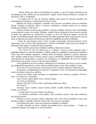 Nova Era Harley Xavier
50
... Muitos dizem que diante da brutalidade do mundo, os que são frágeis fisicamente tem
desvantagem na luta. Afirmo que este pensamento é engano. Vamos buscar na história o exemplo do
que afirmo. Heis o de Blandina;
...A coragem não se veste de músculos talhados, pela rudeza de exercícios pesados, por
medicamentos receitados ou condicionamento físico forçado.
Blandina tão frágil e pequenina, confundiu seus carrascos truculentos com sua resistência
Divina. Verdugos musculosos, afeitos a torturas e impiedosos, tremeram diante de sua coragem
pacífica por defender a “Boa Nova”.
Atada ao assento em brasa, para satisfazer a sede de crueldade, sofria por amor à humanidade
e para despertar a quem isso assistia. Blandina, semente Divina, plantada na secura destes corações
de pedra, que deliravam nos espetáculos de sangue no circo da capital do império, através dos
séculos se sensibilizaram pelas lições imorredouras da mártir pequenina. Hoje conscientes do amor de
Jesus se oferecem em missões sacrificiais por toda terra espelhadas nas lições de Blandina.
- Timeu faz uma pequena pausa. Vários ouvintes emocionados choravam discretos. Eram
espectadores que a séculos atrás presenciaram o sacrifício de Blandina. Hoje estavam em Sophia se
preparando para seguir o exemplo da mártir pequenina.
- Após uma breve pausa para meditação continua a falar para os alunos:
- “Ave César!! Os que vão morrer por ti o saúdam”. Assim na arena sangrenta onde a
impiedade chegava as raias da insanidade, o público aplaude os gladiadores musculosos saudando a
César, antes dos combates sangrentos... Mesmo diante de ameaças, inquéritos e prisões, fogueiras,
feras, espadas, unhas de ferro em brasa, tenazes, cruzes e chanfralhos, flagelações e desencarnações,
nada demovia da fraternidade os pioneiros do Cristianismo, na implantação de um novo caminho
pavimentado com carinho e amor no meio de tantas maldades.
Como gladiadores do bom combate, lembrando dos combatentes nas festas do circo romano,
que cumprimentavam primeiro a César, depois caminhavam para a luta. Hoje saudamos a Jesus.
Ave Cristo!! Os que estão para se envolverem no bom combate saúdam ao Mestre de Luz.
Os pioneiros, na implantação da “Boa Nova” saudavam a Jesus, nos momentos de dificuldade
através da oração e partiam ao sacrifício.
Através dos tempos ainda escutamos os cumprimentos dos valorosos campeões do bem a
Jesus: Ave Cristo nos te saudamos.
Apio Corvino, Irineu, Quinto Varro e Horácio Niger.
Ave Cristo, te Saudamos.
Adreolo, Ferréolo, Ferrúcio, Félix, Valentiniana, Dinócrata e Rufo.
Ave Cristo!!!
Lourenço, Lúcio, Aurélio, Lucano Vestino, Basílio, Aurélio Sofrônio, Blandina e Artêmio
Cimbro, Ave Cristo!!!...
...E a lição maior veio com o Mestre dos Mestres.
... Um homem considerado como pacífico. Não comandou exército. Não tinha subalterno,
não efetuava prisões.
Ensinava no meio da praça. Falava espargindo luzes. Não temia autoridade se fosse para
iluminar caminhos. Expunha-se de peito aberto, não convivia com a escuridão.
Este homem não calava. Seus atos arrastavam multidões e multidões.
O poder instituído da época sentindo incomodado lavrou uma sentença: ...” Padeça de
sofrimento pregado a um madeiro, no meio de ladrões.
 