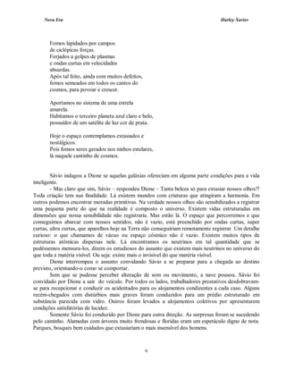 Nova Era Harley Xavier
6
Fomos lapidados por campos
de ciclópicas forças.
Forjados a golpes de plasmas
e ondas curtas em velocidades
absurdas.
Após tal feito, ainda com muitos defeitos,
fomos semeados em todos os cantos do
cosmos, para povoar e crescer.
Aportamos no sistema de uma estrela
amarela.
Habitamos o terceiro planeta azul claro e belo,
possuidor de um satélite de luz cor de prata.
Hoje o espaço contemplamos extasiados e
nostálgicos.
Pois fomos seres gerados nos ninhos estelares,
lá naquele cantinho de cosmos.
Sávio indagou a Dione se aquelas galáxias ofereciam em alguma parte condições para a vida
inteligente.
- Mas claro que sim, Sávio – respondeu Dione – Tanta beleza só para extasiar nossos olhos?!
Toda criação tem sua finalidade. Lá existem mundos com criaturas que atingiram a harmonia. Em
outros podemos encontrar moradas primitivas. Na verdade nossos olhos são sensibilizados a registrar
uma pequena parte do que na realidade é composto o universo. Existem vidas estruturadas em
dimensões que nossa sensibilidade não registraria. Mas estão lá. O espaço que percorremos e que
conseguimos abarcar com nossos sentidos, não é vazio, está preenchido por ondas curtas, super
curtas, ultra curtas, que aparelhos hoje na Terra não conseguiriam remotamente registrar. Um detalhe
curioso: o que chamamos de vácuo ou espaço cósmico não é vazio. Existem muitos tipos de
estruturas atômicas dispersas nele. Lá encontramos os neutrinos em tal quantidade que se
pudéssemos mensura-los, dizem os estudiosos do assunto que existem mais neutrinos no universo do
que toda a matéria visível. Ou seja: existe mais o invisível do que matéria visível.
Dione interrompeu o assunto convidando Sávio a se preparar para a chegada ao destino
previsto, orientando-o como se comportar.
Sem que se pudesse perceber alteração de som ou movimento, a nave pousou. Sávio foi
convidado por Dione a sair do veículo. Por todos os lados, trabalhadores prestativos desdobravam-
se para recepcionar e conduzir os acidentados para os alojamentos condizentes a cada caso. Alguns
recém-chegados com distúrbios mais graves foram conduzidos para um prédio estruturado em
substância parecida com vidro. Outros foram levados a alojamentos coletivos por apresentarem
condições satisfatórias de lucidez.
Somente Sávio foi conduzido por Dione para outra direção. As surpresas foram se sucedendo
pelo caminho. Alamedas com árvores muito frondosas e floridas eram um espetáculo digno de nota.
Parques, bosques bem cuidados que extasiariam o mais insensível dos homens.
 