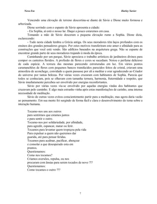 Nova Era Harley Xavier
7
Vencendo uma elevação de terreno descortina-se diante de Sávio e Dione muito formosa e
arborizada.
Dione sorrindo com o espanto de Sávio apresenta a cidade:
- Eis Sophia, aí está o nosso lar. Daqui a pouco estaremos em casa.
Tomando a mão de Sávio desceram a pequena elevação rumo a Sophia. Dione dizia,
esclarecendo:
- Tudo nesta cidade lembra a Grécia antiga. Os seus moradores têm laços profundos com os
ensinos dos grandes pensadores gregos. Por estes motivos transferiram este amor e afinidade para as
construções que você está vendo. São edifícios baseados na arquitetura grega. Não se espante de
encontrar grande parte de seus moradores trajando à moda da época.
Caminhando por um parque, Sávio apreciava o trabalho artísticos de jardineiros divinos para
compor os canteiros floridos. A profusão de flores e cores se sucediam. Notou o perfume delicioso
de cada espécie. A textura das mesmas parecendo estruturadas em luz. Em vários pontos
caramanchões de flores com pequenos bancos translúcidos parecidos feitos de cristal, criavam uma
atmosfera de aconchego, convidado a quem passasse por ali a meditar e orar agradecendo ao Criador
do universo por tantas belezas. Por várias vezes cruzaram com habitantes de Sophia. Parecia que
todos se conheciam, pois se olhavam com tamanha ternura, harmonia, fraternidade e respeito, que
Sávio imediatamente percebeu ser envolvido por energias reconfortantes.
Sávio por várias vezes viu-se envolvido por aquelas energias vindas dos habitantes que
cruzavam pelo caminho. E algo mais estranho vinha após estas manifestações de carinho, uma intensa
necessidade de meditação.
Sávio de outras vezes evitou conscientemente partir para a meditação, mas agora daria vazão
ao pensamento. Em sua mente foi surgindo de forma fácil e clara o desenvolvimento do tema sobre a
interação humana.
Tocamo-nos uns aos outros
para sentirmos que estamos juntos
e para sentir o outro.
Tocamo-nos por solidariedade, por afinidade,
para agredir, espancar, matar ou ferir.
Tocamos para levantar quem tropeçou pela vida
Para expulsar a quem não queremos dar
guarida, até para pensar feridas.
Tocamos para acalmar, pacificar, abençoar
e consolar a que desesperado esta em
prantos.
Questionamos:
Como nos tocamos?
Criamos aversões, repulsa, ou nos
procuram com ânsias para serem tocados de novo ?!?
Questionamos:
Como tocamos o outro ?!?
 