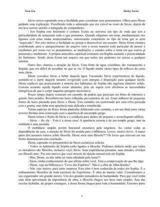 Nova Era Harley Xavier
8
Sávio estava espantado com a facilidade para coordenar seus pensamentos. Olhou para Dione
pedindo uma explicação. Percebendo toda a admiração que era visível no rosto de Sávio, depois de
um leve sorriso satisfez a indagação do companheiro.
- Em Sophia este fenômeno é comum. Existe no universo um tipo de onda que tem a
particularidade de armazenar tudo o que pensamos. Quando elegemos um tema, imediatamente nos
ligamos com estas ondas armazenadoras, sintonizando exatamente no tipo de tema que se acha
“arquivado”. Por este motivo a facilidade no pensar e desenvolver um assunto. Desta forma estamos
contribuindo para o enriquecimento do arquivo com a nossa maneira toda particular de pensar e
recebemos por nossa vez os pensamentos, as meditações e estudos sobre o tema em que outros já
pensaram e meditaram. A própria atmosfera espiritual constante em Sophia aumenta a potencialidade
do fenômeno. Sendo desta forma um arquivo em que todos nós podemos ter acesso a qualquer
instante.
Outro fato chamou a atenção de Sávio. Uma fonte de água cristalinas, tão transparente e
límpida, que era difícil de acreditar no que se via. O líquido emitia vários tipos de reflexos de cores
mais claras.
Dione convidou Sávio a beber daquela água. Encantado Sávio experimentou do líquido,
sentindo-se a partir daquele instante revigorado com energias e disposição para qualquer tarefa.
Dione explicou que praticamente a maioria dos habitantes de Sophia não ingeriam alimento sólido.
Usavam somente aquele líquido como alimento, pois ele supria com eficiência as necessidades
energéticas de que o corpo naquelas paragens necessitava.
Pouco tempo depois tomaram um caminho de pedras que pareciam ser feitas de mármore e
granito bem polidos. Reverberavam luzes refletidas provenientes do sol. Eram milhares de pequenas
fontes de luzes piscando para Sávio e Dione. Este caminho era contornado por uma relva parecida
com a grama, mas tinha uma aparência mais delicada e translúcida.
Várias espécies de flores foram plantadas delineando este caminho, e em seu final entre várias
árvores floridas uma construção com a aparência de um templo grego.
Dione tomou a frente de Sávio e o conduziu para dentro do pequeno e aconchegante edifício.
- Sávio – diz ela – Esta é a nossa casa! A aparência externa é de um templo grego, mas na
realidade é uma moradia.
O mobiliário simples porém funcional encantava pela singeleza. Ao visitar todas as
dependências da casa, a atenção de Sávio foi atraída para a biblioteca. Livros, muitos livros. A maior
parte dos assuntos tratava sobre filosofia. Dione seria uma filósofa?!? Os livros que estavam em sua
frente denunciavam esta conclusão.
Dione, captando os pensamentos de Sávio esclareceu solícita:
- Todos os habitantes de Sophia estão ligados a filosofia. Podemos deduzir então que todos
os moradores são filósofos, inclusive você, Sávio. Suas experiências passadas, suas atitudes, revelam
um filósofo nato. Por este motivo que você através de eleição natural está em Sophia.
- Mas, Dione, eu não sabia ter tanta afinidade pelo tema!!!
- Sávio, tenho conhecimento do que afirmo sobre você. Terá a comprovação do que lhe digo.
- Dione, vejo na biblioteca o “Livro dos Espíritos”. Não é a obra de Allan Kardec?
- Não vejo motivo para tanta surpresa. Esta obra é bem conhecida de todos em Sophia. É o
embasamento filosófico de toda estrutura do Espiritismo. É obra de imenso valor. Consideramos o
seu organizador um grande mestre. Uns dos grandes pensadores da humanidade. Para que você tenha
uma idéia aproximada da importância da obra, a filosofia chegou aos lares mais simples. Saiu das
escolas fechadas, de grupos estanques, e dessa forma chegou para toda a humanidade. Fazemos parte
 