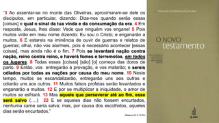 “3 Ao assentar-se no monte das Oliveiras, aproximaram-se dele os
discípulos, em particular, dizendo: Dize-nos quando serão essas
[coisas] e qual o sinal da tua vinda e da consumação da era. 4 Em
resposta, Jesus, lhes disse: Vede que ninguém vos engane! 5 Pois
muitos virão em meu nome dizendo: Eu sou o Cristo; e enganarão a
muitos. 6 E estareis na iminência de ouvir de guerras e relatos de
guerras; olhai, não vos alarmeis, pois é necessário acontecer [essas
coisas], mas ainda não é o fim. 7 Pois se levantará nação contra
nação, reino contra reino, e haverá fomes e terremotos, em todos
os lugares. 8 Todas essas [coisas] [são] [o] começo das dores de
parto. 9 Então, vos entregarão à provação, e vos matarão; e sereis
odiados por todas as nações por causa do meu nome. 10 Neste
tempo, muitos se escandalizarão, entregarão uns aos outros e
odiarão uns aos outros. 11 Muitos falsos profetas serão levantados e
enganarão a muitos. 12 E por se multiplicar a iniquidade, o amor de
muitos se esfriará. 13 Mas aquele que perseverar até ao fim, esse
será salvo (….) 22 E se aqueles dias não fossem encurtados,
nenhuma carne seria salva; mas, por causa dos escolhidos, aqueles
dias serão encurtados.”
(Mateus 24:3-13;22)
 