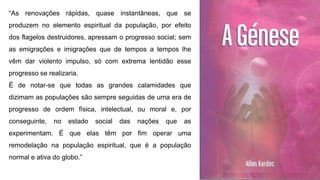 “As renovações rápidas, quase instantâneas, que se
produzem no elemento espiritual da população, por efeito
dos flagelos destruidores, apressam o progresso social; sem
as emigrações e imigrações que de tempos a tempos lhe
vêm dar violento impulso, só com extrema lentidão esse
progresso se realizaria.
É de notar-se que todas as grandes calamidades que
dizimam as populações são sempre seguidas de uma era de
progresso de ordem física, intelectual, ou moral e, por
conseguinte, no estado social das nações que as
experimentam. É que elas têm por fim operar uma
remodelação na população espiritual, que é a população
normal e ativa do globo.”
 