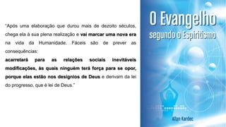“Após uma elaboração que durou mais de dezoito séculos,
chega ela à sua plena realização e vai marcar uma nova era
na vida da Humanidade. Fáceis são de prever as
consequências:
acarretará para as relações sociais inevitáveis
modificações, às quais ninguém terá força para se opor,
porque elas estão nos desígnios de Deus e derivam da lei
do progresso, que é lei de Deus.”
 