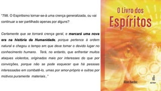 “798. O Espiritismo tornar-se-á uma crença generalizada, ou vai
continuar a ser partilhado apenas por alguns?
Certamente que se tornará crença geral, e marcará uma nova
era na história da Humanidade, porque pertence à ordem
natural e chegou o tempo em que deve tomar o devido lugar no
conhecimento humano. Terá, no entanto, que enfrentar muitos
ataques violentos, originados mais por interesses do que por
convicções, porque não se pode esquecer que há pessoas
interessadas em combatê-lo, umas por amor-próprio e outras por
motivos puramente materiais..”
 