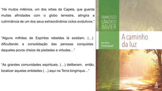 “Há muitos milénios, um dos orbes da Capela, que guarda
muitas afinidades com o globo terrestre, atingira a
culminância de um dos seus extraordinários ciclos evolutivos.”
“As grandes comunidades espirituais, (…) deliberam, então,
localizar aquelas entidades (…) aqui na Terra longínqua…”
“Alguns milhões de Espíritos rebeldes lá existiam, (…)
dificultando a consolidação das penosas conquistas
daqueles povos cheios de piedades e virtudes…”
 
